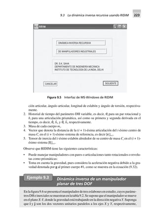 ción articular, ángulo articular, longitud de eslabón y ángulo de torsión, respectiva-
mente.
2. Historial de tiempo del parámetro DH variable, es decir, qi para un par rotacional y
bi para una articulación prismática, así como su primera y segunda derivada en el
tiempo, es decir, q
·
i, b
·
i, y q¨
i, b¨
i, respectivamente.
3. Masa de cada cuerpo mi.
4. Vector que denota la distancia de la (i + 1)-ésima articulación del i-ésimo centro de
masa Ci en el (i + 1)-ésimo sistema de referencia, es decir [ri]i+1.
5. Tensor de inercia del i-ésimo eslabón alrededor de su centro de masa Ci en el (i + 1)-
ésimo sistema [Ii]i+1.
Observe que RIDIM tiene las siguientes características:
• Puede manejar manipuladores con pares o articulaciones tanto rotacionales o revolu-
tas como prismáticas:
• Toma en cuenta la gravedad, pues considera la aceleración negativa debido a la gra-
vedad denotada por g al primer cuerpo #1, como se muestra en la ecuación (9.32).
SIGUIENTECANCELAR
DINÁMICA INVERSA RECURSIVA
DE MANIPULADORES INDUSTRIALES
DR. S.K. SAHA
DEPARTAMENTO DE INGENIERÍA MECÁNICA
INSTITUTO DE TECNOLOGÍA DE LA INDIA, DELHI
Figura 9.5 Interfaz de MS-Windows de RIDIM
Ejemplo 9.3 Dinámica inversa de un manipulador
planar de tres DOF
Enlafigura9.6sepresentaelmanipuladordetreseslabonesenestudio,cuyosparáme-
trosDHeinercialessemuestranenlatabla9.2.Sesuponequeelmanipuladorsemueve
en el plano X-Y, donde la gravedad está trabajando en la dirección negativa Y. Suponga
que i y j son los dos vectores unitarios paralelos a los ejes X y Y, respectivamente,
9.3 La dinámica inversa recursiva usando RIDIM 223
 