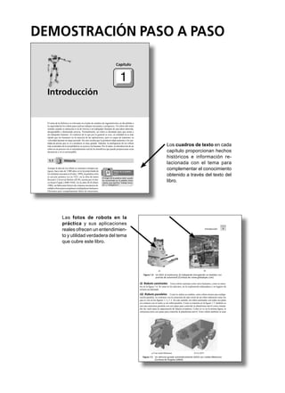 Los cuadros de texto en cada
capítulo proporcionan hechos
históricos e información re-
lacionada con el tema para
complementar el conocimiento
obtenido a través del texto del
libro.
Las fotos de robots en la
práctica y sus aplicaciones
reales ofrecen un entendimien-
to y utilidad verdadera del tema
que cubre este libro.
DEMOSTRACIÓN PASO A PASO
Introducción
El tema de la Robótica es relevante en el plan de estudios de ingeniería hoy en día debido a
la capacidad de los robots para realizar trabajos incesantes y peligrosos. Un robot sólo tiene
sentido cuando su intención es la de relevar a un trabajador humano de una labor aburrida,
desagradable o demasiado precisa. Normalmente, un robot es diseñado para que asista a
un trabajador humano. Al contrario de lo que por lo general se cree, en realidad no es más
rápido que los humanos en la mayoría de las aplicaciones, pero es capaz de mantener su
velocidad durante un largo periodo. De esto resulta que la productividad aumenta si la can-
tidad de piezas que se va a producir es muy grande. Además, la inteligencia de los robots
más avanzados de la actualidad no se acerca a la humana. Por lo tanto, la introducción de un
robot en un proceso sin el entendimiento real de los bene cios que puede proporcionar sería
desastrosa y no es aconsejable.
1.1 Historia
Aunque la idea de los robots se remonta a tiempos an-
tiguos, hace más de 3 000 años en la leyenda hindú de
los elefantes mecánicos (Fuller, 1999), la palabrarobot
se usó por primera vez en 1921, en la obra de teatro
Rossum’s Universal Robots (RUR), escrita por el che-
co Karel apek (1890-1938). En la obra RUR (Dorf,
1988), un fabricante cticio de criaturas mecánicas di-
señabarobotsparareemplazaratrabajadoreshumanos.
E cientes pero completamente faltos de emociones,
Capítulo
1
El origen de la palabra robot puede
ser encontrado en la palabra checa
robota, que signiﬁca “trabajo forza-
do” u “obligatorio”.
Origen de la palabra
robot
Introducción 7
ii) Robots caminates Estos robots caminan como seres humanos, como se mues-
tra en la gura 1.6. Se usan en los ejércitos, en la exploración subacuática y en lugares de
terreno accidentado.
iii) Robots paralelos Como lo indica su nombre, estos robots tienen una con gu-
ración paralela, en contraste con la estructura de tipo serial de un robot industrial como los
que se ven en las guras 1.1 y 1.3. En este sentido, un robot caminante con todas sus patas
en contacto con el suelo es un robot paralelo. Como se muestra en la gura 1.7, también se
usa una estructura paralela con seis patas para controlar la plataforma móvil como simula-
dor de vuelo para la capacitación de futuros aviadores. Como se ve en la misma gura, la
estructura tiene seis patas para controlar la plataforma móvil. Estos robots también se usan
a) b)
Figura 1.4 Un AGV: a) autónomo; b) trabajando (recogiendo un bastidor con
puertas de automóvil) [Cortesía de: www.globalspec.com]
a) Una rueda Mekanum b) Un AGV
Figura 1.5 Un vehículo guiado automáticamente (AGV) con ruedas Mekanum
[Cortesía de Ángeles (2003)]
 