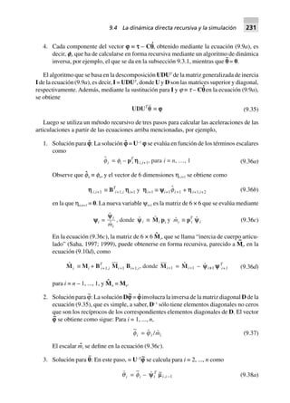 4. Cada componente del vector i ≡ s – Cp
·
, obtenido mediante la ecuación (9.9a), es
decir, ei, que ha de calcularse en forma recursiva mediante un algoritmo de dinámica
inversa, por ejemplo, el que se da en la subsección 9.3.1, mientras que p¨ = 0.
El algoritmo que se basa en la descomposición UDUT
de la matriz generalizada de inercia
I de la ecuación (9.9a), es decir, I = UDUT
, donde U y D son las matrices superior y diagonal,
respectivamente. Además, mediante la sustitución para I y j ≡ t – Cp
·
en la ecuación (9.9a),
se obtiene
UDUT
qq ∫ jjjjj (9.35)
Luego se utiliza un método recursivo de tres pasos para calcular las aceleraciones de las
articulaciones a partir de las ecuaciones arriba mencionadas, por ejemplo,
1. Solución para iˆ: La solución iˆ = U–1
i se evalúa en función de los términos escalares
como
fi = fi – pT
i hhhhh i,i+1, para i = n, º, 1 (9.36a)
Observe que fˆn ≡ fn, y el vector de 6 dimensiones ηi,i+1 se obtiene como
hhhhh i,i+1 ∫ BT
i+1,i hhhhhi+1 y hhhhhi+1 ∫ yyyyyi+1fi+1 + hhhhhi+1,i+2 (9.36b)
en la que ηn,n+1 = 0. La nueva variable ψi+1 es la matriz de 6 × 6 que se evalúa mediante
yyyyyi =
yyi
im
, donde yi ∫ Mi pi y mi ∫ pT
i yi (9.36c)
En la ecuación (9.36c), la matriz de 6 × 6 Mˆ
i, que se llama “inercia de cuerpo articu-
lado” (Saha, 1997; 1999), puede obtenerse en forma recursiva, parecido a M
~
i, en la
ecuación (9.10d), como
Mi ∫ Mi + BT
i+1,i Mi+1 Bi+1,i, donde Mi+1 = Mi+1 – yy +i 1 yyyyy T
i+1 (9.36d)
para i = n – 1, ..., 1, y Mˆ n = Mn.
2. Solución para ϕ
~
: La solución Di
~
= iˆ involucra la inversa de la matriz diagonal D de la
ecuación (9.35), que es simple, a saber, D–1
sólo tiene elementos diagonales no ceros
que son los recíprocos de los correspondientes elementos diagonales de D. El vector
i
~
se obtiene como sigue: Para i = 1, ..., n,
~
fi = ji /mi (9.37)
El escalar mˆi se define en la ecuación (9.36c).
3. Solución para p¨: En este paso, = U–T
i
~
se calcula para i = 2, ..., n como
qi =
~
fi – ~
,yy mi
T
i i -1 (9.38a)
9.4 La dinámica directa recursiva y la simulación 231
 