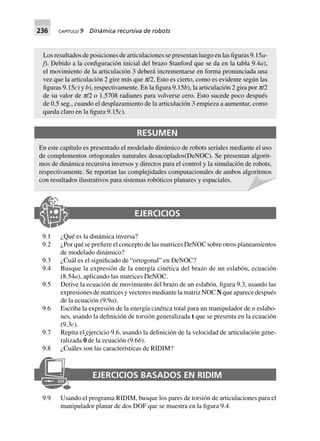 236 CAPÍTULO 9 Dinámica recursiva de robots
EJERCICIOS
9.1 ¿Qué es la dinámica inversa?
9.2 ¿Por qué se prefiere el concepto de las matrices DeNOC sobre otros planeamientos
de modelado dinámico?
9.3 ¿Cuál es el significado de “ortogonal” en DeNOC?
9.4 Busque la expresión de la energía cinética del brazo de un eslabón, ecuación
(8.54a), aplicando las matrices DeNOC.
9.5 Derive la ecuación de movimiento del brazo de un eslabón, figura 9.3, usando las
expresiones de matrices y vectores mediante la matriz NOC N que aparece después
de la ecuación (9.9a).
9.6 Escriba la expresión de la energía cinética total para un manipulador de n eslabo-
nes, usando la definición de torsión generalizada t que se presenta en la ecuación
(9.3c).
9.7 Repita el ejercicio 9.6, usando la definición de la velocidad de articulación gene-
ralizada p
·
de la ecuación (9.6b).
9.8 ¿Cuáles son las características de RIDIM?
EJERCICIOS BASADOS EN RIDIM
9.9 Usando el programa RIDIM, busque los pares de torsión de articulaciones para el
manipulador planar de dos DOF que se muestra en la figura 9.4.
Los resultados de posiciones de articulaciones se presentan luego en las figuras 9.15a-
f). Debido a la configuración inicial del brazo Stanford que se da en la tabla 9.4a),
el movimiento de la articulación 3 deberá incrementarse en forma pronunciada una
vez que la articulación 2 gire más que p/2. Esto es cierto, como es evidente según las
figuras 9.15c) y b), respectivamente. En la figura 9.15b), la articulación 2 gira por p/2
de su valor de p/2 o 1.5708 radianes para volverse cero. Esto sucede poco después
de 0.5 seg., cuando el desplazamiento de la articulación 3 empieza a aumentar, como
queda claro en la figura 9.15c).
RESUMEN
En este capítulo es presentado el modelado dinámico de robots seriales mediante el uso
de complementos ortogonales naturales desacoplados(DeNOC). Se presentan algorit-
mos de dinámica recursiva inversos y directos para el control y la simulación de robots,
respectivamente. Se reportan las complejidades computacionales de ambos algoritmos
con resultados ilustrativos para sistemas robóticos planares y espaciales.
 