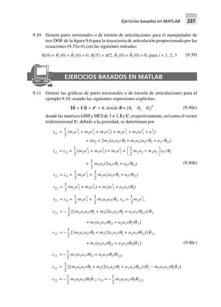 9.10 Genere pares torsionales o de torsión de articulaciones para el manipulador de
tres DOF de la figura 9.6 para la trayectoria de articulación proporcionada por las
ecuaciones (9.33a-b) con las siguientes entradas:
qi(0) = qi (0) = qi (0) = 0; qi(T) = p/2, qi (0) = qi (0) = 0, para i = 1, 2, 3 (9.39)
EJERCICIOS BASADOS EN MATLAB
9.11 Genere las gráficas de pares torsionales o de torsión de articulaciones para el
ejemplo 9.10, usando las siguientes expresiones explícitas:
Iqq + Cq = tttttg
+ ttttt, donde qqqqq ∫ [q1 q2 q3]T (9.40a)
donde las matrices GIM y MCI de 3 × 3, I y C, respectivamente, así como el vector
tridimensional sg
, debido a la gravedad, se determinan por
i11 =
1
3
(m1a2
1 + m2a2
2 + m3a2
3) + m2a2
1 + m3(a2
1 + a2
2)
+ (m2 + 2m3)a1a2cq2 + m3a3(a2cq3 + a1cq23)
i12 = i21 =
1
3
(m2a2
2 + m3a2
3) + m3a2
2 +
1
2 2 2 3 2m a m a+FH IKa1cq2
+
1
2
m3a3(2a2cq3 + a1cq23) (9.40b)
i13 = i31 =
1
3
m3a2
3 +
1
2
m3a3(a2cq3 + a1cq23)
i22 =
1
3
(m2a2
2 + m3a2
3) + m3(a2
2 + a2a3cq3)
i23 = i32 =
1
3
m3a2
3 +
1
2
m3a2a3cq3; i33 =
1
3
m3a2
3
c11 = –
1
2
[{m2a1a2sq2 + m3(2a1a2sq2 + a1a3sq23)}q 2
+ m3(a1a3sq23 + a2a3sq3)q3]
c12 = –
1
2
[{m2a1a2sq2 + m3(2a1a2sq2 + a1a3sq23)}q12
+ m3(a1a3sq23 + a2a3sq3)q3] (9.40c)
c13 = –
1
2
m3(a1a3sq23 + a2a3sq3)q123
c21 =
1
2
[{m2a1a2sq2 + m3(2a1a2sq2 + a1a3sq23)}q1 – m3a2a3sq3q 3]
c22 = –
1
2
m3a2a3sq3q 3; c23 = –
1
2
m3a2a3sq3q123
Ejercicios basados en MATLAB 237
 