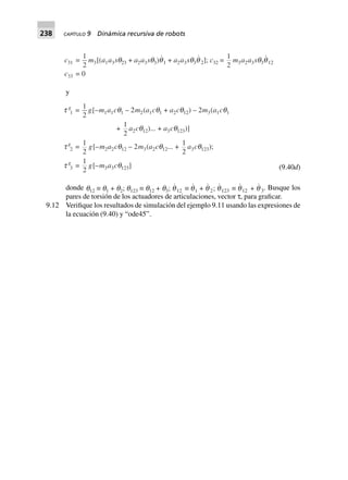 238 CAPÍTULO 9 Dinámica recursiva de robots
c31 =
1
2
m3[(a1a3sq23 + a2a3sq3)q1 + a2a3sq3q 2]; c32 =
1
2
m3a2a3sq3q12
c33 = 0
y
t g
1 =
1
2
g[–m1a1cq1 – 2m2(a1cq1 + a2cq12) – 2m3(a1cq1
+
1
2
a2cq12)... + a3cq123)]
t g
2 =
1
2
g[–m2a2cq12 – 2m3(a2cq12... +
1
2
a3cq123);
t g
3 =
1
2
g[–m3a3cq123 )] (9.40d)
donde q12 ∫ q1 + q2; q123 ∫ q12 + q3; q12 ∫ q1 + q 2; q123 ∫ q12 + q 3. Busque los
pares de torsión de los actuadores de articulaciones, vector τ, para graficar.
9.12 Verifique los resultados de simulación del ejemplo 9.11 usando las expresiones de
la ecuación (9.40) y “ode45”.
 