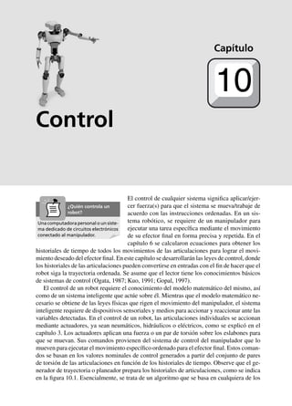 Cinemática 239
Control
El control de cualquier sistema significa aplicar/ejer-
cer fuerza(s) para que el sistema se mueva/trabaje de
acuerdo con las instrucciones ordenadas. En un sis-
tema robótico, se requiere de un manipulador para
ejecutar una tarea específica mediante el movimiento
de su efector final en forma precisa y repetida. En el
capítulo 6 se calcularon ecuaciones para obtener los
historiales de tiempo de todos los movimientos de las articulaciones para lograr el movi-
miento deseado del efector final. En este capítulo se desarrollarán las leyes de control, donde
los historiales de las articulaciones pueden convertirse en entradas con el fin de hacer que el
robot siga la trayectoria ordenada. Se asume que el lector tiene los conocimientos básicos
de sistemas de control (Ogata, 1987; Kuo, 1991; Gopal, 1997).
El control de un robot requiere el conocimiento del modelo matemático del mismo, así
como de un sistema inteligente que actúe sobre él. Mientras que el modelo matemático ne-
cesario se obtiene de las leyes físicas que rigen el movimiento del manipulador, el sistema
inteligente requiere de dispositivos sensoriales y medios para accionar y reaccionar ante las
variables detectadas. En el control de un robot, las articulaciones individuales se accionan
mediante actuadores, ya sean neumáticos, hidráulicos o eléctricos, como se explicó en el
capítulo 3. Los actuadores aplican una fuerza o un par de torsión sobre los eslabones para
que se muevan. Sus comandos provienen del sistema de control del manipulador que lo
mueven para ejecutar el movimiento específico ordenado para el efector final. Estos coman-
dos se basan en los valores nominales de control generados a partir del conjunto de pares
de torsión de las articulaciones en función de los historiales de tiempo. Observe que el ge-
nerador de trayectoria o planeador prepara los historiales de articulaciones, como se indica
en la figura 10.1. Esencialmente, se trata de un algoritmo que se basa en cualquiera de los
Capítulo
10
Una computadora personal o un siste-
ma dedicado de circuitos electrónicos
conectado al manipulador.
¿Quién controla un
robot?
 