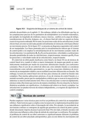 240 CAPÍTULO 10 Control
métodos desarrollados en el capítulo 11. Sin embargo, debido a las dificultades que hay en
las computaciones precisas de los parámetros de manipuladores en el modelo matemático,
por ejemplo, las longitudes de eslabones, masas e inercias, cambios en la carga de trabajo,
consideraciones de fricción, holguras, etc., el efector final del robot no seguirá en forma
exacta la trayectoria ordenada. Por lo tanto, las posiciones reales de las articulaciones y/o del
efector final, así como sus derivadas pueden retroalimentar al sistema de control para obtener
un movimiento preciso. En la figura 10.1 se presenta un diagrama esquemático del control
de un manipulador. Las líneas punteadas para la retroalimentación indican que el sistema
de control podrá o no emplear la retroalimentación de los movimientos actuales reales de
las articulaciones. Los parámetros pd, θ˙d y θ¨d son las posiciones, velocidades y aceleraciones
deseadas predefinidas de todas las articulaciones, respectivamente, mientras que p y θ˙ son
las posiciones y velocidades reales de las articulaciones, respectivamente.
El control de un robot puede clasificarse como lineal y no lineal. El uso de técnicas de
control lineal sirve cuando el robot se mueve lentamente, de manera que puede ser mate-
máticamente modelado por medio de ecuaciones diferenciales lineales con coeficientes
constantes. Para el caso de un control de robot real, estos métodos lineales se consideran
esencialmente como métodos aproximativos, ya que las ecuaciones dinámicas de movi-
miento de un manipulador robótico son en realidad ecuaciones diferenciales no lineales. Sin
embargo, la teoría de control lineal sirve de base para sistemas de control no lineales más
complejos. Para muchas aplicaciones prácticas, el uso de sistemas de control lineales es a
menudo razonable, puesto que los manipuladores robóticos que se usan en la mayoría de las
industrias se mueven relativamente lento. Pero si las articulaciones se mueven rápidamente,
entonces todas ellas tienen que moverse de manera simultánea. En esta situación, las fuerzas
dinámicas acopladas son significativas, y la dinámica del robot es no lineal y compleja. Las
articulaciones no pueden moverse de manera independiente, y se requiere de algoritmos de
control complejos.
10.1 Técnicas de control
Pueden emplearse varias técnicas para resolver un problema de control de un manipulador
robótico. Tanto la técnica que se emplea como la manera de su implementación podrán tener
una influencia significativa sobre el desempeño del robot. Por ejemplo, la necesidad de un
movimiento continuo se contrapone de aquella que permitiese un control de punto a punto,
donde únicamente importa alcanzar la posición final. Por otro lado, el diseño mecánico del
robot tiene una influencia sobre el tipo de método de control que va a utilizarse. Por ejemplo,
el problema de control de un robot cartesiano es significativamente diferente al problema
de control de un robot articulado antropomórfico, pues en este último los movimientos del
Generador
de
trayectorias
dθ
θd
.
θd
..
τd
θ
θ
.
Lazo cerrado
Manipulador
del robot
Sistema
de
Control
Figura 10.1 Diagrama de bloques de un sistema de control de robots
 