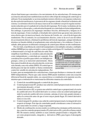 efector final tienen que convertirse a los movimientos de las articulaciones. El sistema para
accionarlasarticulacionestambiéntieneunefectosobreeltipodeestrategiadecontrolquese
utilizará. Si un manipulador se acciona mediante motores eléctricos con engranes reductores
de alta razón de transferencia, la presencia de los engranes tiende a linealizar la dinámica del
sistema. Los términos efectivos de masa e inercia de los eslabones son por lo regular enorme-
mente reducidos por el cuadrado de la relación del engranaje. Por lo tanto, la dinámica de las
articulacionessedesacopla,ycadaarticulaciónpuedesercontroladaenformaindependiente.
Sin embargo, la presencia de engranajes introduce fricción, deformación y holgura en el
tren de engranajes. Como resultado, el diseñador del control tiene que poner más atención a
estos efectos que a la inercia no lineal, a las fuerzas de Coriolis, etc., con el fin de lograr alto
rendimiento. Por el contrario, los accionamientos directos, como se da en el caso de robots
de accionamiento directo, eliminan los problemas del tren de engranajes, aunque introducen
términos no lineales debido al acoplamiento entre articulaciones y los eslabones. Como re-
sultado, debe pensarse en diferentes estrategias de control para obtener un alto rendimiento.
Por otro lado, el problema de control del manipulador es de múltiples entradas y múltiples
salidas(MIMOporsussiglaseninglés),comoseindicaenlafigura10.1mediantelosvectores
n-dimensionales a lo largo de cada línea de señal. Para
simplificar el problema, se considera cada articulación
como independiente y controlada por separado. Esta
consideración se justifica para robots con múltiples en-
granajes, como ya se mencionó anteriormente. Ahora
bien,paraelmodelodeunasolaarticulación,existeuna
sola entrada y una sola salida (SISO). El control que se
diseña para este tipo de modelo se llama comúnmente
control de variable de articulación independiente. Por
lo tanto, para un manipulador de n articulaciones, tienen que diseñarse n sistemas de control
SISO independientes. Puesto que cada sistema SISO puede modelarse como una ecuación
diferencial lineal de segundo orden, sus características se estudiarán en la siguiente sección,
mientras que a continuación se mencionan las diferentes maneras de controlarla:
i) Control de encendido/apagado o control de dos pasos.
ii) Control proporcional (P): produce una señal de control proporcional al error entre el
movimiento deseado y el real.
iii) Control derivativo (D): se genera una señal de control que es proporcional a la razón
de cambio del error. El control derivativo se conoce como un control anticipado que
mide la razón de cambio del error existente, anticipa el error más grande entrante y
aplica la corrección antes de que el error mayor pueda llegar. El control derivativo
nunca se usa solo.
iv) Control integral (I): produce una señal de control proporcional a la integral del error
respecto al tiempo. Este tipo de controlador puede considerarse como el retroactivo
que suma todos los errores y luego responde.
v) Modosdecombinación:enestosmodossecombinanlasestrategiasarribamenciona-
das,comoloscontrolesproporcionales(P)yderivativos(D),yporellosellamacontrol
PD. De manera similar, también se usan controles proporcionales e integrales (PI),
así como proporcionales, integrales y derivativos (PID), para lograr el desempeño
deseado.
En robots con múltiples engranajes, la
consideración de un control indepen-
diente y separado para cada articula-
ción es equivalente a un problema de
control SISO.
¿Por qué SISO?
10.1 Técnicas de control 241
 