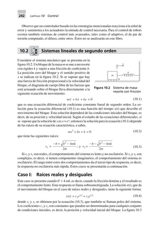 242 CAPÍTULO 10 Control
Observe que un controlador basado en las estrategias mencionadas reacciona a la señal de
error y suministra a los actuadores la entrada de control necesaria. Para el control de robots
existen también sistemas de control más avanzados, tales como el adaptivo, el de par de
torsión computado, el difuso, entre otros. Éstos no se analizarán en este libro.
10.2 Sistemas lineales de segundo orden
Considere el sistema mecánico que se presenta en la
figura 10.2. Un bloque de la masa m se une a un resorte
con rigidez k y sujeto a una fricción de coeficiente b.
La posición cero del bloque y el sentido positivo de
x se indican en la figura 10.2. Si se supone que hay
una fuerza de fricción proporcional a la velocidad del
bloque, el diagrama de cuerpo libre de las fuerzas que
está actuando sobre el bloque lleva directamente a la
siguiente ecuación de movimiento:
mx + bx + kx 0= (10.1)
que es una ecuación diferencial de coeficiente constante lineal de segundo orden. La so-
lución para la ecuación diferencial (10.1) es una función del tiempo x(t) que describe el
movimiento del bloque. Esta solución dependerá de las condiciones iniciales del bloque, es
decir, de su posición y velocidad inicial. Según el estudio de las ecuaciones diferenciales, si
se supone que la solución de x es x = est
, entonces la solución para la ecuación (10.1) depende
de las raíces de su ecuación característica, a saber,
ms2
+ bs + k 0= (10.2)
que tiene las siguientes raíces:
s1 =
- + -b b mk
m
2
4
2
; y s2 =
- - -b b mk
m
2
4
2
(10.3)
Si s1 y s2 son reales, el comportamiento del sistema es lento y no oscilatorio. Si s1 y s2 son
complejos, es decir, si tienen componentes imaginarios, el comportamiento del sistema es
oscilatorio. El rango entre estos dos comportamientos da el tercer tipo de respuesta, es decir,
la respuesta no oscilatoria más rápida. Estos casos se presentarán a continuación.
Caso I: Raíces reales y desiguales
Este caso se presenta cuando b2
> 4 mk, es decir, cuando la fricción domina y el resultado es
el comportamiento lento. Esta respuesta se llama sobreamortiguada. La solución x(t), que da
el movimiento del bloque en el caso de raíces reales y desiguales, tiene la siguiente forma:
x(t) = c1es1t
+ c2es2t (10.4)
donde s1 y s2 se obtienen por la ecuación (10.3), que también se llaman polos del sistema.
Los coeficientes c1 y c2 son constantes que pueden ser determinadas para cualquier conjunto
de condiciones iniciales, es decir, la posición y velocidad inicial del bloque. La figura 10.3
m
b
x
k
Figura 10.2 Sistema de masa-
resorte con fricción
 