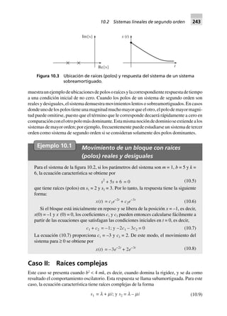 muestraunejemplodeubicacionesdepolosoraícesylacorrespondienterespuestadetiempo
a una condición inicial de no cero. Cuando los polos de un sistema de segundo orden son
reales y desiguales, el sistema demuestra movimientos lentos o sobreamortiguados. En casos
dondeunodelospolostieneunamagnitudmuchomayorqueelotro,elpolodemayormagni-
tud puede omitirse, puesto que el término que le corresponde decaerá rápidamente a cero en
comparaciónconelotropolomásdominante.Estamismanocióndedominioseextiendealos
sistemas de mayor orden; por ejemplo, frecuentemente puede estudiarse un sistema de tercer
orden como sistema de segundo orden si se consideran solamente dos polos dominantes.
Ejemplo 10.1 Movimiento de un bloque con raíces
(polos) reales y desiguales
Para el sistema de la figura 10.2, si los parámetros del sistema son m = 1, b = 5 y k =
6, la ecuación característica se obtiene por
s2
+ 5s 0=6+ (10.5)
que tiene raíces (polos) en s1 = 2 y s2 = 3. Por lo tanto, la respuesta tiene la siguiente
forma:
x(t) = c1e–2t
+ c2e–3t
(10.6)
Si el bloque está inicialmente en reposo y se libera de la posición x = –1, es decir,
x(0) = –1 y x·
(0) = 0, los coeficientes c1 y c2 pueden entonces calcularse fácilmente a
partir de las ecuaciones que satisfagan las condiciones iniciales en t = 0, es decir,
c1 + c2 = –1; y –2c1 – 3c2 = 0 (10.7)
La ecuación (10.7) proporciona c1 = –3 y c2 = 2. De este modo, el movimiento del
sistema para ≥ 0 se obtiene por
x(t) = –3e–2t
+ 2e–3t (10.8)
Caso II: Raíces complejas
Este caso se presenta cuando b2
< 4 mk, es decir, cuando domina la rigidez, y se da como
resultado el comportamiento oscilatorio. Esta respuesta se llama subamortiguada. Para este
caso, la ecuación característica tiene raíces complejas de la forma
s1 = l + mi; y s2 = l – mi (10.9)
Re{s}
Im{s} x t( )
t
Figura 10.3 Ubicación de raíces (polos) y respuesta del sistema de un sistema
sobreamortiguado.
10.2 Sistemas lineales de segundo orden 243
 