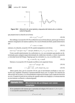 244 CAPÍTULO 10 Control
que proporciona la solución en la forma
x(t) = c1e1
s1t
+ c2es2t
(10.10)
Sin embargo, la ecuación (10.10) es difícil de usar en forma directa, puesto que involucra
números imaginarios de manera explícita. Si se usa la fórmula de Euler, puede demostrarse
que
eix
= cos x + i senx (10.11)
entonces, la solución, ecuación (10.10), puede manipularse en la forma
x(t)= a1elt
cos (mt) + a2el t
sen(mt), donde a1 ∫ c1 + c2 y a2 ∫ i(c1 – c2) (10.12)
Como sucedió anteriormente, los coeficientes α1 y α2 son constantes que pueden ser de-
terminadas para cualquier juego determinado de condiciones iniciales, es decir, la posición
y velocidad inicial del bloque. Suponga que las constantes α1 y α2 se escriben como
a1 = rcos d, y a2 = rsend (10.13)
Entonces, la ecuación (10.12) puede escribirse en la siguiente forma:
x(t) = relt
cos (mt – d) (10.14)
donde r = a a1
2
2
2
+ , y d = Atan2 (a2, a1) (10.15)
Ahora queda claro, por la ecuación (10.14), que el movimiento resultante es una osci-
lación cuya amplitud disminuye exponencialmente hacia cero. La figura 10.4 muestra las
ubicaciones de los polos y la correspondiente respuesta de tiempo a una condición inicial de
no cero. Cuando los polos de un sistema de segundo orden son complejos, el sistema muestra
un movimiento oscilatorio o subamortiguado.
Ejemplo 10.2 Movimiento de un bloque con raíces
complejas
Si los parámetros del sistema que se presenta en la figura 10.2 son m = 1, b = 1 y k =
1, la ecuación característica se vuelve
s2
+ s 0=1+ (10.16)
Re{s}
Im{s}
t
x t( )
Figura 10.4 Ubicación de raíces (polos) y respuesta del sistema de un sistema
subamortiguado.
 