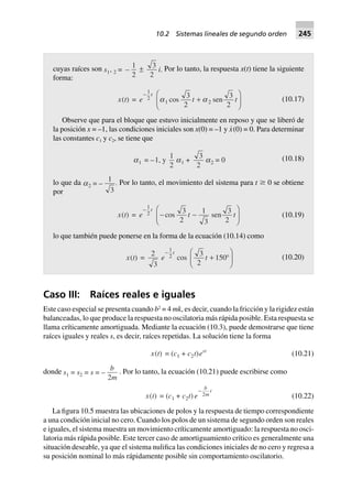 cuyas raíces son s1, 2 = –
1
2
±
3
2
i. Por lo tanto, la respuesta x(t) tiene la siguiente
forma:
x(t) = e
t-
1
2 a a1 2
3
2
3
2
cos sent t+
F
HG I
KJ (10.17)
Observe que para el bloque que estuvo inicialmente en reposo y que se liberó de
la posición x = –1, las condiciones iniciales son x(0) = –1 y x·(0) = 0. Para determinar
las constantes c1 y c2, se tiene que
a1 = –1, y
1
2
a1 +
3
2
a2 = 0 (10.18)
lo que da a2 .= –
1
3
Por lo tanto, el movimiento del sistema para t Ն 0 se obtiene
por
x(t) = e
t-
1
2 - -
F
HG I
KJcos sen
3
2
1
3
3
2
t t (10.19)
lo que también puede ponerse en la forma de la ecuación (10.14) como
x(t) =
2
3
e
t-
1
2 cos
3
2
150t + ∞
F
HG I
KJ (10.20)
Caso III: Raíces reales e iguales
Este caso especial se presenta cuando b2
= 4 mk, es decir, cuando la fricción y la rigidez están
balanceadas, lo que produce la respuesta no oscilatoria más rápida posible. Esta respuesta se
llama críticamente amortiguada. Mediante la ecuación (10.3), puede demostrarse que tiene
raíces iguales y reales s, es decir, raíces repetidas. La solución tiene la forma
x(t) = (c1 + c2t)est
(10.21)
donde s1 = s2 = s = –
b
m2
. Por lo tanto, la ecuación (10.21) puede escribirse como
x(t) = (c1 + c2t) e
b
m
t-
2 (10.22)
La figura 10.5 muestra las ubicaciones de polos y la respuesta de tiempo correspondiente
a una condición inicial no cero. Cuando los polos de un sistema de segundo orden son reales
e iguales, el sistema muestra un movimiento críticamente amortiguado: la respuesta no osci-
latoria más rápida posible. Este tercer caso de amortiguamiento crítico es generalmente una
situación deseable, ya que el sistema nulifica las condiciones iniciales de no cero y regresa a
su posición nominal lo más rápidamente posible sin comportamiento oscilatorio.
10.2 Sistemas lineales de segundo orden 245
 