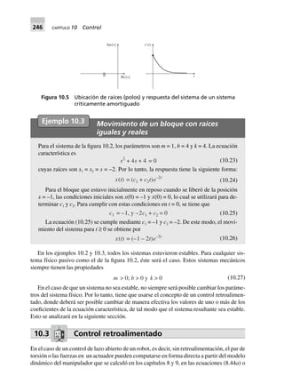 246 CAPÍTULO 10 Control
Ejemplo 10.3 Movimiento de un bloque con raíces
iguales y reales
Para el sistema de la figura 10.2, los parámetros son m = 1, b = 4 y k = 4. La ecuación
característica es
s2
+ 4s 0=4+ (10.23)
cuyas raíces son s1 = s2 = s = –2. Por lo tanto, la respuesta tiene la siguiente forma:
x(t) = (c1 + c2t)e–2t
(10.24)
Para el bloque que estuvo inicialmente en reposo cuando se liberó de la posición
x = –1, las condiciones iniciales son x(0) = –1 y x·
(0) = 0, lo cual se utilizará para de-
terminar c1 y c2. Para cumplir con estas condiciones en t = 0, se tiene que
c1 = –1, y –2c1 + c2 = 0 (10.25)
La ecuación (10.25) se cumple mediante c1 = –1 y c2 = –2. De este modo, el movi-
miento del sistema para t ≥ 0 se obtiene por
x(t) = (–1 – 2t)e–2t
(10.26)
En los ejemplos 10.2 y 10.3, todos los sistemas estuvieron estables. Para cualquier sis-
tema físico pasivo como el de la figura 10.2, éste será el caso. Estos sistemas mecánicos
siempre tienen las propiedades
m > 0; b > 0 y k > 0 (10.27)
En el caso de que un sistema no sea estable, no siempre será posible cambiar los paráme-
tros del sistema físico. Por lo tanto, tiene que usarse el concepto de un control retroalimen-
tado, donde deberá ser posible cambiar de manera efectiva los valores de uno o más de los
coeficientes de la ecuación característica, de tal modo que el sistema resultante sea estable.
Esto se analizará en la siguiente sección.
10.3 Control retroalimentado
En el caso de un control de lazo abierto de un robot, es decir, sin retroalimentación, el par de
torsión o las fuerzas en un actuador pueden computarse en forma directa a partir del modelo
dinámico del manipulador que se calculó en los capítulos 8 y 9, en las ecuaciones (8.44a) o
Im{s}
Re{s}
x t( )
t
Figura 10.5 Ubicación de raíces (polos) y respuesta del sistema de un sistema
críticamente amortiguado
 