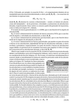 (9.9a). Utilizando, por ejemplo, la ecuación (8.44a) —el comportamiento dinámico de un
manipulador para una trayectoria determinada, es decir, para pd, p˙
d y p¨
d—, las ecuaciones de
movimiento se expresan como
I qqd + hd + gggggd = tttttd (10.28)
donde pd, p˙
d y p¨
d denotan los vectores n-dimensionales —siendo n el número de articula-
ciones del manipulador— de las posiciones, velocidades y aceleraciones de articulaciones
deseadas, respectivamente. Estos valores se conocen a partir del generador de trayectorias,
como se indica en la figura 10.1. Además,
I: la matriz de inercia generalizada de n × n (GIM), que es una función de los ángulos de
articulación pd.
hd: el vector n-dimensional de los términos de inercia convectiva (VCI), que es una fun-
ción de ángulos y velocidades de articulaciones, es decir, pd, p˙
d.
fd: el vector n-dimensional de aceleraciones gravitacionales, que es una función única-
mente de los ángulos de articulación, es decir, pd.
sd: el vector n-dimensional de las fuerzas generalizadas, que pueden ser pares de torsión
o fuerzas en las articulaciones, dependiendo del tipo de articulaciones utilizadas, es decir,
revolutas o prismáticas, respectivamente. Los pares de torsión o fuerzas de articulaciones
surgen debido a la presencia de los actuadores necesarios para impulsar el robot a lo largo
de la trayectoria de las articulaciones deseada, es decir, pd, p˙
d y p¨
d.
Observe que cuando se usa la ecuación (10.28), el robot no seguirá la trayectoria deseada,
debido a incertidumbres acerca de la longitud de eslabones, masa e inercia, así como por la
no consideración de fricción, holguras, etc. Por lo tanto, el control por retroalimentación es
esencial, donde se retroalimentan al sistema de control las posiciones reales de las articula-
cionesoelefectorfinalyavecessusderivadas,comose
indica en la figura 10.1 mediante las líneas punteadas.
Con el fin de hacer esto, los robots están equipados con
sensoresencadaarticulaciónparamedirlosángulosde
lasarticulacionesyavecestambiénseinstalansensores
de velocidad, por ejemplo, tacómetros. Los principios
de algunos de estos sensores se explicaron en el capí-
tulo 4. Para el control retroalimentado, el robot acepta
un vector de pares de torsión y fuerzas de las articulaciones, denotados por s, del sistema de
control.Laecuación(10.28)computaestosparesdetorsión yfuerzasdearticulacionesparael
sistema de control, mientras que los sensores del manipulador leen el vector de posiciones de
las articulaciones p y las velocidades de las articulaciones p˙ para el controlador. Observe que
losparesdetorsiónyfuerzasdelasarticulacionestd sonnecesariosparaproducir latrayecto-
riadeseadapd.Sielmodelodinámicofuecompletoyexacto,ysinohubopresenciaderuidosu
otrasperturbaciones,elusocontinuodelaecuación(10.28)alolargodelatrayectoriadeseada
lo produciría, y no habrá error entre las posiciones y velocidades de articulaciones deseadas y
reales.Puestoqueestonosucedeenlarealidad,debidoalaimperfeccióndelmodelodinámico
y la inevitable presencia de perturbaciones, la retroalimentación se utiliza para computar el
error,quetambiénseconocecomoservo-error,encontrandoladiferenciaentrelasposiciones
deseadas y reales, y, del mismo modo, entre las velocidades deseadas y reales, es decir,
e = qqqqqd – qqqqq; y e = qqd – q (10.29)
Se retroalimenta el estado actual del
robot, es decir, la posición y frecuen-
temente la velocidad de cada articu-
lación.
¿Qué es lo que se
retroalimenta?
10.3 Control retroalimentado 247
 