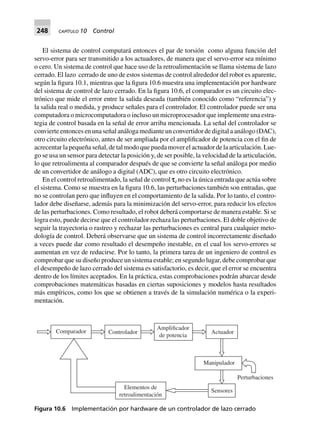 248 CAPÍTULO 10 Control
El sistema de control computará entonces el par de torsión como alguna función del
servo-error para ser transmitido a los actuadores, de manera que el servo-error sea mínimo
o cero. Un sistema de control que hace uso de la retroalimentación se llama sistema de lazo
cerrado. El lazo cerrado de uno de estos sistemas de control alrededor del robot es aparente,
según la figura 10.1, mientras que la figura 10.6 muestra una implementación por hardware
del sistema de control de lazo cerrado. En la figura 10.6, el comparador es un circuito elec-
trónico que mide el error entre la salida deseada (también conocido como “referencia”) y
la salida real o medida, y produce señales para el controlador. El controlador puede ser una
computadora o microcomputadora o incluso un microprocesador que implemente una estra-
tegia de control basada en la señal de error arriba mencionada. La señal del controlador se
convierte entonces en una señal análoga mediante un convertidor de digital a análogo (DAC),
otro circuito electrónico, antes de ser ampliada por el amplificador de potencia con el fin de
acrecentar la pequeña señal, de tal modo que pueda mover el actuador de la articulación. Lue-
go se usa un sensor para detectar la posición y, de ser posible, la velocidad de la articulación,
lo que retroalimenta al comparador después de que se convierte la señal análoga por medio
de un convertidor de análogo a digital (ADC), que es otro circuito electrónico.
En el control retroalimentado, la señal de control sd no es la única entrada que actúa sobre
el sistema. Como se muestra en la figura 10.6, las perturbaciones también son entradas, que
no se controlan pero que influyen en el comportamiento de la salida. Por lo tanto, el contro-
lador debe diseñarse, además para la minimización del servo-error, para reducir los efectos
de las perturbaciones. Como resultado, el robot deberá comportarse de manera estable. Si se
logra esto, puede decirse que el controlador rechaza las perturbaciones. El doble objetivo de
seguir la trayectoria o rastreo y rechazar las perturbaciones es central para cualquier meto-
dología de control. Deberá observarse que un sistema de control incorrectamente diseñado
a veces puede dar como resultado el desempeño inestable, en el cual los servo-errores se
aumentan en vez de reducirse. Por lo tanto, la primera tarea de un ingeniero de control es
comprobar que su diseño produce un sistema estable; en segundo lugar, debe comprobar que
el desempeño de lazo cerrado del sistema es satisfactorio, es decir, que el error se encuentra
dentro de los límites aceptados. En la práctica, estas comprobaciones podrán abarcar desde
comprobaciones matemáticas basadas en ciertas suposiciones y modelos hasta resultados
más empíricos, como los que se obtienen a través de la simulación numérica o la experi-
mentación.
Amplificador
de potencia
ActuadorControladorComparador
Elementos de
retroalimentación
Sensores
Manipulador
Perturbaciones
Figura 10.6 Implementación por hardware de un controlador de lazo cerrado
 