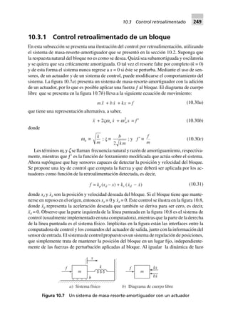 10.3.1 Control retroalimentado de un bloque
En esta subsección se presenta una ilustración del control por retroalimentación, utilizando
el sistema de masa-resorte-amortiguador que se presentó en la sección 10.2. Suponga que
la respuesta natural del bloque no es como se desea. Quizá sea subamortiguada y oscilatoria
y se quiera que sea críticamente amortiguada. O tal vez el resorte falte por completo (k = 0)
y de esta forma el sistema nunca regrese a x = 0 si éste se perturba. Mediante el uso de sen-
sores, de un actuador y de un sistema de control, puede modificarse el comportamiento del
sistema. La figura 10.7a) presenta un sistema de masa-resorte-amortiguador con la adición
de un actuador, por lo que es posible aplicar una fuerza ƒ al bloque. El diagrama de cuerpo
libre que se presenta en la figura 10.7b) lleva a la siguiente ecuación de movimiento:
m x + bx + kx = f (10.30a)
que tiene una representación alternativa, a saber,
x + 2Vwn x + w2
n x = f ¢ (10.30b)
donde
wn ∫
k
m
; V ∫
b
km2
; y f ¢ ∫
f
m
(10.30c)
Los términos wn y z se llaman frecuencia natural y razón de amortiguamiento, respectiva-
mente, mientras que ƒЈ es la función de forzamiento modificada que actúa sobre el sistema.
Ahora supóngase que hay sensores capaces de detectar la posición y velocidad del bloque.
Se propone una ley de control que computa la fuerza y que deberá ser aplicada por los ac-
tuadores como función de la retroalimentación detectada, es decir,
f = kp (xd – x) + kv ( )x xd - (10.31)
donde xd y x˙d son la posición y velocidad deseada del bloque. Si el bloque tiene que mante-
nerse en reposo en el origen, entonces xd = 0 y x˙d = 0. Este control se ilustra en la figura 10.8,
donde x¨d representa la aceleración deseada que también se deriva para ser cero, es decir,
x¨d = 0. Observe que la parte izquierda de la línea punteada en la figura 10.8 es el sistema de
control (usualmente implementado en una computadora), mientras que la parte de la derecha
de la línea punteada es el sistema físico. Implícitas en la figura están las interfaces entre la
computadora de control y los comandos del actuador de salida, junto con la información del
sensor de entrada. El sistema de control propuesto es un sistema de regulación de posiciones,
que simplemente trata de mantener la posición del bloque en un lugar fijo, independiente-
mente de las fuerzas de perturbación aplicadas al bloque. Al igualar la dinámica de lazo
m
b
x
kf
m
f kx
bx
.
a) Sistema físico b) Diagrama de cuerpo libre
Figura 10.7 Un sistema de masa-resorte-amortiguador con un actuador
10.3 Control retroalimentado 249
 