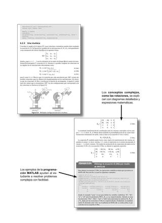 Los conceptos complejos,
como las rotaciones, se expli-
can con diagramas detallados y
expresiones matemáticas.
Los ejemplos de la programa-
ción MATLAB ayudan al es-
tudiante a resolver problemas
complejos con facilidad.
th21=atan2(s21,c21); th22=atan2(s22,c22);
th23=pi-th21; th24=pi-th22;
%Angles in degree
r2d=180/pi;
th11d=th11*r2d, th12d=th12*r2d, th21d=th21*r2d, th22d=th22*r2d, th23d =
th23*r2d,
th24d = th24*r2d, th31d=th31*r2d, th32d=th32*r2d
6.2.3 Una muñeca
Considere la muñeca de la figura 6.9, cuyas relaciones cinemáticas pueden darse mediante
la ecuación (6.12). Se buscan las variables de las articulaciones ␪1, ␪2 y ␪3, correspondientes
a una orientación del efector final Q con la siguiente forma:
Q ∫
q q q
q q q
q q q
11 12 13
21 22 23
31 32 33
L
N
MMM
O
Q
PPP
donde qij para i, j = 1, … 3 son los elementos de la matriz de bloque Q de la matriz de trans-
formación homogénea T, ecuación (6.12). Entonces es posible computar las soluciones de
los ángulos de las articulaciones directamente como
q1 = a tan 2 (q23, q13)
q2 = a tan 2 q q q13
2
23
2
33+FH IK,
q3 = a tan 2 (–q32, q31)
(6.30a)
(6.30b)
(6.30c)
para ␪2 entre 0 y ␲. Observe que si se permite que cada articulación gire 360º, existen dos
posibles soluciones para los últimos tres desplazamientos de las articulaciones. En efecto,
ya que las ecuaciones (6.30a-c) involucran la función de arcotangente, el ángulo ␪1 podrá
tener dos valores que se encuentran a 180º. Las dos configuraciones que corresponden a las
dos soluciones se ilustran en la figura 6.9.
X3, X4
Z2
Z1
X1, X2
Z3, Z4
#3
#2
#1
#3
#2
#1
Solución (1)
␪i Solución ␪i
(2)
Figura 6.9 Múltiples conﬁguraciones de la muñeca
Tq =
C S
S C
i i
i i
q q
q q
-L
N
MMMM
O
Q
PPPP
0 0
0 0
0 0 1 0
0 0 0 1
(5.49b)
La resultante transformación de coordenadas entre los sistemas conectados con los cuer-
pos i – 1 e i, es decir, Ti
, se obtiene ahora mediante la posmultiplicación de las cuatro trans-
formaciones elementales de arriba, como se hace en la ecuación (5.31d), es decir,
Ti = TbTq TaTa (5.50a)
La expresión Ti
también puede leerse como matriz de transformación del sistema ad-
juntado al cuerpo i, es decir, sistema i + 1, como se representa en el sistema incorporado al
cuerpo i – 1, es decir, sistema i. Por medio de sustitución de las expresiones de matriz de las
ecuaciones (5.49 a-d) a la ecuación (5.50a), se obtiene la siguiente expresión:
Ti =
C S C S S a C
S C C C S a S
S C b
i i i i i i i
i i i i i i i
i i i
q q a q a q
q q a q a q
a a
-
-
L
N
MMMM
O
Q
PPPP0
0 0 0 1
(5.50b)
Ejemplo 5.24 Obtenga la ecuación (5.50b) por medio
de MATLAB
Para obtener la ecuación (5.50b), las operaciones simbólicas tienen que ejecutarse en
MATLAB. Para este fin, se usan los siguientes comandos:
>syms bi thi ai ali;
>tbm=[1,0,0,0;0,1,0,0;0,0,1,bi;0,0,0,1];
>tthm=[cos(thi),-sin(thi),0,0;sin(thi),cos(thi),0,0;0,0,1,0;0,0,0,1];
>tam=[1,0,0,ai;0,1,0,0;0,0,1,0;0,0,0,1];
>talm=[1,0,0,0;0,cos(ali),-sin(ali),0; 0,sin(ali),cos(ali),0; 0,0,0,1];
>tim=tbm*tthm*tam*talm
tim =
[ cos(thi), -sin(thi)*cos(ali), sin(thi)*sin(ali), cos(thi)*ai]
[ sin(thi), cos(thi)*cos(ali), -cos(thi)*sin(ali), sin(thi)*ai]
[ 0, sin(ali), cos(ali), bi]
[ 0, 0, 0, 1]
donde el comando “syms” se usa para definir las variables simbólicas “bi”, “thi”,
“ai” y “ali” para los parámetros DH bi
, qi
, ai
y ai
, respectivamente. Además, se usan
las notaciones “tbm”, “tthm”, “tam” y “talm” para representar las matrices Tb
, Tq
, Ta
y Ta
, dadas por las ecuaciones (5.49a-d), respectivamente. Finalmente, la resultante
matriz Ti
denotada como “tim” en el ambiente de MATLAB, se evalúa arriba, lo que
coincide con la ecuación (5.50b).
 