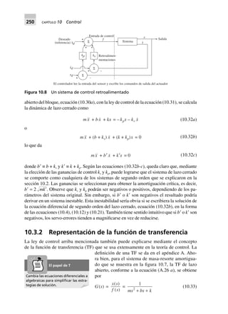250 CAPÍTULO 10 Control
abierto del bloque, ecuación (10.30a), con la ley de control de la ecuación (10.31), se calcula
la dinámica de lazo cerrado como
mx + bx + kx = – kpx – kv x (10.32a)
o
mx + (b + kv) x + (k + kp)x = 0 (10.32b)
lo que da
mx + b¢ x + k¢x = 0 (10.32c)
donde bЈ ≡ b + kv y kЈ ≡ k + kp. Según las ecuaciones (10.32b-c), queda claro que, mediante
la elección de las ganancias de control kv y kp, puede lograrse que el sistema de lazo cerrado
se comporte como cualquiera de los sistemas de segundo orden que se explicaron en la
sección 10.2. Las ganancias se seleccionan para obtener la amortiguación crítica, es decir,
bЈ = 2 Ί๶mkЈ. Observe que kv y kp podrán ser negativos o positivos, dependiendo de los pa-
rámetros del sistema original. Sin embargo, si bЈ o kЈ son negativos el resultado podría
derivar en un sistema inestable. Esta inestabilidad sería obvia si se escribiera la solución de
la ecuación diferencial de segundo orden del lazo cerrado, ecuación (10.32b), en la forma
de las ecuaciones (10.4), (10.12) y (10.21). También tiene sentido intuitivo que si bЈ o kЈ son
negativos, los servo-errores tienden a magnificarse en vez de reducirse.
10.3.2 Representación de la función de transferencia
La ley de control arriba mencionada también puede explicarse mediante el concepto
de la función de transferencia (TF) que se usa extensamente en la teoría de control. La
definición de una TF se da en el apéndice A. Aho-
ra bien, para el sistema de masa-resorte amortigua-
do que se muestra en la figura 10.7, la TF de lazo
abierto, conforme a la ecuación (A.26 a), se obtiene
por
G(s) =
x s
f s
( )
( )
=
1
2
ms bs k+ +
(10.33)
Σ
Σ
Σ
+ –
+ –
xd
xd
.
kp kv
+ +
+Deseado
(referencia) xd
.. Sistema
Entrada de control
f
x
x
. Salida
El controlador lee la entrada del sensor y escribe los comandos de salida del actuador
Retroalimen-
mentaciones
Figura 10.8 Un sistema de control retroalimentado
Cambia las ecuaciones diferenciales a
algebraicas para simpliﬁcar las estra-
tegias de solución.
El papel de T
 