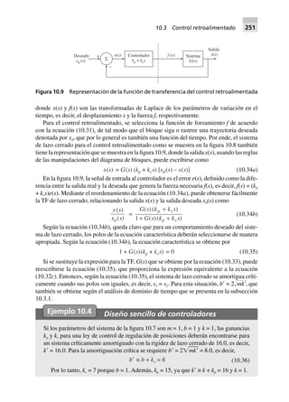 donde x(s) y f(s) son las transformadas de Laplace de los parámetros de variación en el
tiempo, es decir, el desplazamiento x y la fuerza f, respectivamente.
Para el control retroalimentado, se selecciona la función de forzamiento f de acuerdo
con la ecuación (10.31), de tal modo que el bloque siga o rastree una trayectoria deseada
denotada por xd, que por lo general es también una función del tiempo. Por ende, el sistema
de lazo cerrado para el control retroalimentado como se muestra en la figura 10.8 también
tiene la representación que se muestra en la figura 10.9, donde la salida x(s), usando las reglas
de las manipulaciones del diagrama de bloques, puede escribirse como
x(s) = G(s) (kp + kvs) [xd(s) – x(s)] (10.34a)
En la figura 10.9, la señal de entrada al controlador es el error e(s), definido como la dife-
rencia entre la salida real y la deseada que genera la fuerza necesaria f(s), es decir, f(s) = (kp
+ kvs)e(s). Mediante el reordenamiento de la ecuación (10.34a), puede obtenerse fácilmente
la TF de lazo cerrado, relacionando la salida x(s) y la salida deseada xd(s) como
x s
x sd
( )
( )
=
G s k k s
G s k k s
p v
p v
( )( )
( )( )
+
+ +1
(10.34b)
Según la ecuación (10.34b), queda claro que para un comportamiento deseado del siste-
ma de lazo cerrado, los polos de la ecuación característica deberán seleccionarse de manera
apropiada. Según la ecuación (10.34b), la ecuación característica se obtiene por
1 + G(s)(kp + kvs 0=) (10.35)
Si se sustituye la expresión para la TF, G(s) que se obtiene por la ecuación (10.33), puede
reescribirse la ecuación (10.35), que proporciona la expresión equivalente a la ecuación
(10.32c). Entonces, según la ecuación (10.35), el sistema de lazo cerrado se amortigua críti-
camente cuando sus polos son iguales, es decir, s1 = s2. Para esta situación, bЈ = 2Ί๶mkЈ, que
también se obtiene según el análisis de dominio de tiempo que se presenta en la subsección
10.3.1.
Ejemplo 10.4 Diseño sencillo de controladores
Si los parámetros del sistema de la figura 10.7 son m = 1, b = 1 y k = 1, las ganancias
kp y kv para una ley de control de regulación de posiciones deberán encontrarse para
un sistema críticamente amortiguado con la rigidez de lazo cerrado de 16.0, es decir,
kЈ = 16.0. Para la amortiguación crítica se requiere bЈ = 2͙ෆmkЈ = 8.0, es decir,
b¢ ∫ b + kv = 8 (10.36)
Por lo tanto, kv = 7 porque b = 1. Además, kp = 15, ya que kЈ ≡ k + kp = 16 y k = 1.
Σ
+
–
e s( )Deseado
( )x sd
Controlador
+k k sp v
f s( ) Sistema
( )G s
Salida
( )x s
Figura 10.9 Representación de la función de transferencia del control retroalimentada
10.3 Control retroalimentado 251
 