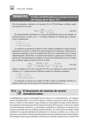 252 CAPÍTULO 10 Control
Ejemplo 10.5 GráﬁcasdeMATLABparaelcomportamiento
del bloque de la ﬁgura 10.7
Para los parámetros señalados en el ejemplo 10.4, la TF del bloque se obtiene según
la ecuación (10.33) como
G(s) =
x s
f s
( )
( )
=
1
12
s s+ +
(10.37a)
El comportamiento del bloque x(s) para una perturbación inicial, por ejemplo, la
entrada de pulsos, es decir, f(s) = 1, se obtiene mediante el comando que se propor-
ciona a continuación:
>> num = 1;
>> den = [1 1 1];
>> impulse(num,den);
La respuesta se muestra en la figura 10.10a), donde la amplitud a lo largo del ejeY
representa el valor de x(t). Observe la sobreoscilación y la naturaleza vibratoria de la
respuesta al principio y antes de estabilizarse. Ésta es la característica de un sistema
subamortiguado. Ahora bien, la respuesta del sistema se grafica para el bloque con-
trolado por retroalimentación mediante la función de transferencia de lazo cerrado
que se obtiene según la ecuación (10.36), es decir,
x s
x sd
( )
( )
=
G s k k s
G s k k s
p v
p v
( )( )
( )( )
+
+ +1
=
7 15
8 162
s
s s
+
+ +
(10.37b)
donde se emplea el G(s) de la ecuación (10.37a). La respuesta x(s) para el pulso de
entrada xd(s) = 1 puede entonces obtenerse usando los siguientes comandos:
>> numc = [7 15];
>> denc = [1 8 16];
>> impulse(numc,denc);
La respuesta se muestra en la figura 10.10b), donde la estabilidad asintótica se
asegura, puesto que los dos polos de la ecuación característica son –4.
10.4 El desempeño de sistemas de control
retroalimentados
La habilidad para ajustar el desempeño de un sistema es la ventaja distintiva de cualquier
control retroalimentado. Con el fin de analizar y diseñar sistemas de control, tiene que de-
finirse y medirse su desempeño. Luego, basado en el desempeño deseado, podrán ajustarse
los parámetros del sistema para dar la respuesta deseada. Puesto que los sistemas de control
son inherentemente dinámicos, su desempeño usualmente se especifica en términos de su
respuesta en tiempo para una señal de entrada específica, así como el error de estado estable
resultante. Es necesario determinar inicialmente si el sistema es estable o no, es decir, si la
respuesta a una señal de entrada específica proporciona las medidas deseadas de desempeño.
Sin embargo, observe que usualmente se desconoce la señal de entrada real a un sistema. Por
 