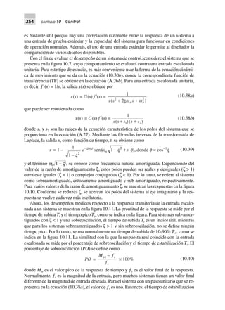 254 CAPÍTULO 10 Control
es bastante útil porque hay una correlación razonable entre la respuesta de un sistema a
una entrada de prueba estándar y la capacidad del sistema para funcionar en condiciones
de operación normales. Además, el uso de una entrada estándar le permite al diseñador la
comparación de varios diseños disponibles.
Con el fin de evaluar el desempeño de un sistema de control, considere el sistema que se
presenta en la figura 10.7, cuyo comportamiento se evaluará contra una entrada escalonada
unitaria. Para este tipo de estudio, es más conveniente usar la forma de la ecuación dinámi-
ca de movimiento que se da en la ecuación (10.30b), donde la correspondiente función de
transferencia (TF) se obtiene en la ecuación (A.26b). Para una entrada escalonada unitaria,
es decir, ƒЈ(s) = 1/s, la salida x(s) se obtiene por
x(s) = G(s) f ¢(s) =
1
22 2
s s sn n( )+ +Vw w
(10.38a)
que puede ser reordenada como
x(s) = G(s) f ¢(s) =
1
1 2s s s s s( )( )+ +
(10.38b)
donde s1 y s2 son las raíces de la ecuación característica de los polos del sistema que se
proporciona en la ecuación (A.27). Mediante las fórmulas inversas de la transformada de
Laplace, la salida x, como función de tiempo, t, se obtiene como
x = 1 –
1
1 2
- V
e–Vwnt
sen(wn 1 2
- V t + f), donde f = cos–1
V (10.39)
y el término wnΊ๶1 – ς2
, se conoce como frecuencia natural amortiguada. Dependiendo del
valor de la razón de amortiguamiento ζ, estos polos pueden ser reales y desiguales (ζ > 1)
o reales e iguales (ζ = 1) o complejos conjugados (ζ < 1). Por lo tanto, se refiere al sistema
como sobreamortiguado, críticamente amortiguado y sub-amortiguado, respectivamente.
Para varios valores de la razón de amortiguamiento ζ, se muestran las respuestas en la figura
10.10. Conforme se reduzca ζ, se acercan los polos del sistema al eje imaginario y la res-
puesta se vuelve cada vez más oscilatoria.
Ahora, los desempeños medidos respecto a la respuesta transitoria de la entrada escalo-
nada a un sistema se muestran en la figura 10.11. La prontitud de la respuesta se mide por el
tiempo de subida Tr y el tiempo pico Tp, como se indica en la figura. Para sistemas sub-amor-
tiguados con ζ < 1 y una sobreoscilación, el tiempo de subida Tr es un índice útil, mientras
que para los sistemas sobreamortiguados ζ > 1 y sin sobreoscilación, no se define ningún
tiempo pico. Por lo tanto, se usa normalmente un tiempo de subida de 10-90% Tr1, como se
indica en la figura 10.11. La similitud con la que la respuesta real coincide con la entrada
escalonada se mide por el porcentaje de sobreoscilación y el tiempo de estabilización Ts. El
porcentaje de sobreoscilación (PO) se define como
PO =
M f
f
pt v
v
-
¥ 100% (10.40)
donde Mpt es el valor pico de la respuesta de tiempo y ƒv es el valor final de la respuesta.
Normalmente, ƒv es la magnitud de la entrada, pero muchos sistemas tienen un valor final
diferente de la magnitud de entrada deseada. Para el sistema con un paso unitario que se re-
presenta en la ecuación (10.38a), el valor de ƒv es uno. Entonces, el tiempo de estabilización
 