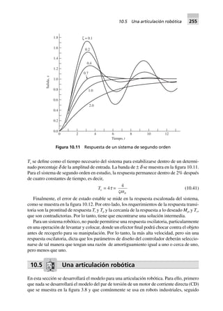 Ts se define como el tiempo necesario del sistema para estabilizarse dentro de un determi-
nado porcentaje d de la amplitud de entrada. La banda de ± d se muestra en la figura 10.11.
Para el sistema de segundo orden en estudio, la respuesta permanece dentro de 2% después
de cuatro constantes de tiempo, es decir,
Ts = 4t =
4
Vwn
(10.41)
Finalmente, el error de estado estable se mide en la respuesta escalonada del sistema,
como se muestra en la figura 10.12. Por otro lado, los requerimientos de la respuesta transi-
toria son la prontitud de respuesta Tr y Tp y la cercanía de la respuesta a lo deseado Mpt y Ts,
que son contradictorias. Por lo tanto, tiene que encontrarse una solución intermedia.
Para un sistema robótico, no puede permitirse una respuesta oscilatoria, particularmente
en una operación de levantar y colocar, donde un efector final podrá chocar contra el objeto
antes de recogerlo para su manipulación. Por lo tanto, la más alta velocidad, pero sin una
respuesta oscilatoria, dicta que los parámetros de diseño del controlador deberán seleccio-
narse de tal manera que tengan una razón de amortiguamiento igual a uno o cerca de uno,
pero menos que uno.
10.5 Una articulación robótica
En esta sección se desarrollará el modelo para una articulación robótica. Para ello, primero
que nada se desarrollará el modelo del par de torsión de un motor de corriente directa (CD)
que se muestra en la figura 3.8 y que comúnmente se usa en robots industriales, seguido
0 2 4 6 8 10 12
0.0
0.2
0.4
0.6
0.8
1.0
1.2
1.4
1.6
1.8
Tiempo, t
Salida,x
2.0
1.0
0.7
0.4
0.2
ζ = 0.1
Figura 10.11 Respuesta de un sistema de segundo orden
10.5 Una articulación robótica 255
 