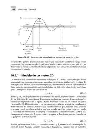 256 CAPÍTULO 10 Control
por el modelo general de articulaciones. Puesto que un actuador también se equipa con un
conjunto de engranajes o arreglos de poleas de banda o cadena articulada para aplicar el par
de torsión o la fuerza al eslabón colindante (el próximo más alto), éstos también se tomarán
en cuenta en el modelo.
10.5.1 Modelo de un motor CD
Un motor de CD, como el que se muestra en la figura 3.7, trabaja con el principio de que
un conductor de corriente en un campo magnético experimenta una fuerza. Si el estator del
motor produce un flujo de inducción magnética y la corriente en el rotor (que también se
llama inducido o armadura) es ia, entonces habrá un par de torsión sobre el rotor que lo hace
girar. La magnitud de este par de torsión es
tm = kmia (10.42)
donde tm y km son el par del motor y la constante del motor, respectivamente. La constante
del par de torsión del motor puede determinarse mediante un conjunto de curvas de par/ve-
locidad que se presentan en la figura 3.8 para diferentes valores de los voltajes aplicados.
La ecuación (10.42) implica que el par de torsión sobre el rotor se controla con el control
de la corriente del inducido. Observe que cuando un motor gira, también actúa como un
generador y se desarrolla un voltaje a través de su inducido. Este voltaje es proporcional a
la velocidad del conductor en el campo y se llama fuerza contraelectromotriz (EMF). Esta
fuerza contraelectromotriz, denotada como vb, se opone al flujo de corriente en el conductor,
lo que puede expresarse como
vb = ke qm (10.43)
donde ke es la constante de fuerza contraelectromotriz, y q˙m denota la velocidad angular del
rotor del motor. Además, tomando en cuenta el diagrama de circuitos para un motor CD
1.0 + δ
1.0 – δ
1.0
0.9
Mpt
0.1
0
Tr1
Tr
Tiempo
de subida
Tp
Tiempo
pico
Ts
Tiempo de
estabilización
Tiempo,t
Sobre-
oscilación
est
Respuesta
Figura 10.12 Respuesta escalonada de un sistema de segundo orden
 