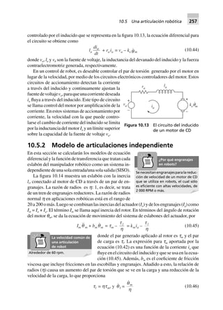 controlado por el inducido que se representa en la figura 10.13, la ecuación diferencial para
el circuito se obtiene como
la
di
dt
a
+ ra ia = va – ke q m
(10.44)
donde va, la y vb son la fuente de voltaje, la inductancia del devanado del inducido y la fuerza
contraelectromotriz generada, respectivamente.
En un control de robot, es deseable controlar el par de torsión generado por el motor en
lugar de la velocidad, por medio de los circuitos electrónicos controladores del motor. Estos
circuitos de accionamiento detectan la corriente
a través del inducido y continuamente ajustan la
fuentedevoltajeva,paraqueunacorrientedeseada
ia fluya a través del inducido. Este tipo de circuito
se llama control del motor por amplificación de la
corriente. En estos sistemas de accionamiento por
corriente, la velocidad con la que puede contro-
larse el cambio de corriente del inducido se limita
por la inductancia del motor Ia y un límite superior
sobre la capacidad de la fuente de voltaje va.
10.5.2 Modelo de articulaciones independiente
En esta sección se calcularán los modelos de ecuación
diferencial y la función de transferencia que tratan cada
eslabón del manipulador robótico como un sistema in-
dependiente de una sola entrada/una sola salida (SISO).
La figura 10.14 muestra un eslabón con la inercia
li, conectado al motor de CD a través de un par de en-
granajes. La razón de radios es h: 1, es decir, se trata
de un tren de engranajes reductores. La razón de radios
normal h en aplicaciones robóticas está en el rango de
20 a 200 o más. Luego se combinan las inercias del actuador (Ia) y de los engranajes (Ig) como
Im = Ia + Ig. El término Im se llama aquí inercia del rotor. En términos del ángulo de rotación
del motor qm, se da la ecuación de movimiento del sistema de eslabones del actuador, por
Im q m + bm qm = tm –
t
h
l
= kmia –
t
h
l
(10.45)
donde el par generado aplicado al rotor es tm y el par
de carga es tl. La expresión para tm aportada por la
ecuación (10.42) es una función de la corriente ia que
fluye en el circuito del inducido y que se usa en la ecua-
ción (10.45). Además, bm es el coeficiente de fricción
viscosa que incluye fricciones en las escobillas y engranajes. Añadido a esto, la relación de
radios (h) causa un aumento del par de torsión que se ve en la carga y una reducción de la
velocidad de la carga, lo que proporciona
tl = htm, y q l =
q
h
m
(10.46)
ra
la
ia
va
+
–
+
–
ke mq
.
Figura 10.13 El circuito del inducido
de un motor de CD
Se necesitan engranajes para la reduc-
ción de velocidad de un motor de CD
que se utiliza en robots, el cual sólo
es eﬁciente con altas velocidades, de
2 000 RPM o más.
¿Por qué engranajes
en robots?
Alrededor de 60 rpm.
La velocidad común de
una articulación
de robot
10.5 Una articulación robótica 257
 