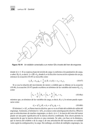 258 CAPÍTULO 10 Control
donde h >> 1. Si se expresa el par de torsión de carga tl conforme a los parámetros de carga,
a saber, ql y bl, es decir, tl = Ilq¨l + blq, donde bl es la fricción viscosa en los cojinetes de car-ga,
entonces la ecuación (10.45) se reescribe como
Im qm + bm qm +
1
h
(Il ql + bl ql) = tm = kmia (10.47)
Si se usa la relación del movimiento de motor y eslabón que se obtiene en la ecuación
(10.46), la ecuación (10.47) puede escribirse en términos de las variables del motor qm y tm
como
I
I
m
l
+
F
HG
I
KJh2
qm + b
b
m
l
+
F
HG
I
KJh2
q m = tm (10.48a)
mientras que, en términos de las variables de carga, es decir, ql y tl, lo mismo puede expre-
sarse como
(Il + h2
Im)ql + (bl + h2
bm)ql = tl (10.48b)
El término ll + h2
lm se llama inercia efectiva, que se ve en el lado del eslabón de salida del
engranaje.Asimismo, el término bl + h2
bm se conoce como amortiguación efectiva. Observe
que en articulaciones de muchos engranajes, es decir, h >> 1, la inercia del rotor del motor
puede ser una parte significativa de la inercia efectiva combinada. Este efecto permite la
suposición de que la inercia efectiva es una constante. Se sabe, con base en la dinámica,
que la inercia del eslabón o de la carga Il de una articulación del mecanismo en realidad
varía según la configuración y la carga. Sin embargo, en robots de múltiples engranajes, las
tm
Ia
bm
qm
.
tl
h
Ig
Il
ql
bl
Figura 10.14 Un eslabón conectado a un motor CD a través del tren de engranes
 