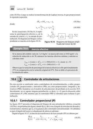 260 CAPÍTULO 10 Control
ción (10.53a). Luego se realiza la transformación de Laplace inversa, lo que proporcionará
la siguiente expresión:
Iqm + bqm = ua – td (10.54a)
donde
ua ∫
k
r
m
a
va ; y td ∫
t
h
l
(10.54b)
En las ecuaciones (10.54a-b), b repre-
senta la amortiguación efectiva ua de la
entrada de control y td, la entrada de per-
turbación. El diagrama de bloques corres-
pondiente se muestra en la figura 10.16.
Ejemplo 10.6 Inercia efectiva
Si la inercia del eslabón varía de 2 a 6 kg/m2
, la inercia del rotor es 0.02 kg/m2
y la
relación de reducción es de 30, entonces las inercias efectivas mínima y máxima se
calculan como
Imín = Il (mín) + h2
Im = 2 + (900)(0.01) = 11, donde h = 30
Imáx = Il (máx) + h2
Im = 6 + (900)(0.01) = 15
Observe que la variación de porcentaje de la inercia efectiva es sólo aproximadamente
27% en comparación con la variación original de 67%. Esto se debe a la presencia de
la relación de radios.
10.6 Controlador de articulaciones
En esta sección se analizarán varios controladores de retroalimentación, a saber, propor-
cionales (P), proporcionales y derivativos (PD), así como proporcionales, integrales y de-
rivativos (PID), basándose en el modelo de articulaciones desarrollado en la sección 10.5.
Inicialmente, no se supone ninguna perturbación, es decir, td = 0, para la discusión sobre
controladores P y PD, mientras que el controlador PID se introduce para rechazar la per-
turbación.
10.6.1 Controlador proporcional (P)
La figura 10.17 presenta el diagrama de bloques de una articulación robótica, ecuación
(10.54a), sin perturbación alguna, donde qd(s) y q(s) son el ángulo de articulación deseado y
real del motor, mientras que kp es la ganancia del controlador retroalimentado . El subíndice
m para el ángulo del motor se abandonará de ahora en adelante.
Según la figura 10.17, la función de transferencia de lazo cerrado (TF) se obtiene por
(10.55)
+
–
Σ 1
s
qm( )s
td
1
+Is b
ua
Figura 10.16 Diagrama de bloques simpli-
ﬁcado del motor de CD
 
