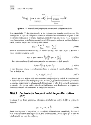 262 CAPÍTULO 10 Control
tivo o controlador PD. Es muy versátil y se usa extensamente para el control de robots. Sin
embargo, no es capaz de compensar el error de estado estable debido a las holguras o a la
fricción no modelada en el sistema mecánico, entre otros factores, lo que puede modelarse
como la entrada de perturbación, es decir, td ≠ 0. Esto puede verificarse mediante la figura
10.18, donde el ángulo q se obtiene primero como
q(s) =
k s k
P s
v p+
( )
qd(s) –
t d s
P s
( )
( )
(10.58)
donde el polinomio característico P(s) se obtiene por P(s) ≡ Is2
+ (b + kv)s + kp. El error e
puede entonces obtenerse como
e(s) = qd(s) – q(s) =
Is bs
P s
2
+
( )
qd(s) +
t d s
P s
( )
( )
(10.59a)
Para una entrada escalonada y una perturbación constante, es decir, cuando
qd(s) =
qd
s
; y td(s) =
t d
s
(10.59b)
el error de estado estable ess se obtiene mediante el teorema de valor final (Ogata, 1987).
Esto se obtiene por
ess 0s
= lím
Æ
e(s) =
t d
pk
(10.60)
Puesto que td es proporcional a la reducción de engranaje 1/h, el error de estado estable
es menor para reducciones de engranaje altas.Además, ess puede hacerse aún más pequeño si
la ganancia proporcional kp se hace grande. Sin embargo, el valor de kp no puede aumentarse
a cualquier valor, ya que podrá excitar la oscilación estructural. Por lo tanto, se propone un
controlador alterno con un término de integración adicional.
10.6.3 Controlador Proporcional-Integral-Derivativo
(PID)
Mediante el uso de un término de integración con la ley de control de PD, se obtiene lo
siguiente:
f(s) = kp + kvs +
k
s
i (10.61)
donde ki es la ganancia integrativa y la ecuación (10.61) es la bien conocida ley de control
PID, como se muestra en la figura 10.19. Este controlador PID puede lograr que el error de
estado estable sea cero. Sin embargo,
+
–
Σ
q( )s
k k sp v+ 1
( +s Is b)
Controlador
Motor
q ( )sd +
–
Σ
t ( )sd
Figura 10.18 Controlador proporcional-derivativo con perturbación
 
