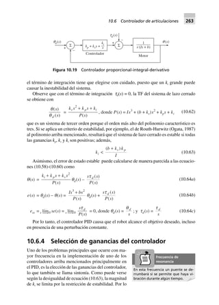 el término de integración tiene que elegirse con cuidado, puesto que un ki grande puede
causar la inestabilidad del sistema.
Observe que con el término de integración td(s) = 0, la TF del sistema de lazo cerrado
se obtiene con
q
q
( )
( )
s
sd
=
k s k s k
P s
v p i
2
+ +
( )
, donde P(s) = Is3
+ (b + kv)s2
+ kps + ki
(10.62)
que es un sistema de tercer orden porque el orden más alto del polinomio característico es
tres. Si se aplica un criterio de estabilidad, por ejemplo, el de Routh-Hurwitz (Ogata, 1987)
al polinomio arriba mencionado, resultará que el sistema de lazo cerrado es estable si todas
las ganancias kp, kv y ki son positivas; además,
ki <
( )b k k
I
v p+
(10.63)
Asimismo, el error de estado estable puede calcularse de manera parecida a las ecuacio-
nes (10.58)-(10.60) como
q(s) =
k k s k s
P s
i p v+ + 2
( )
qd(s) –
s s
P s
dt ( )
( )
e(s) = qd(s) – q(s) =
Is bs
P s
3 2
+
( )
qd(s) +
s s
P s
dt ( )
( )
ess = s lím0 se(s) = s lím0
s
P s
dt
( )
= 0, donde qd(s) =
qd
s
; y td(s) =
t d
s
(10.64a)
(10.64b)
(10.64c)
Por lo tanto, el controlador PID causa que el robot alcance el objetivo deseado, incluso
en presencia de una perturbación constante.
10.6.4 Selección de ganancias del controlador
Uno de los problemas principales que ocurre con ma-
yor frecuencia en la implementación de uno de los
controladores arriba mencionados principalmente en
el PID, es la elección de las ganancias del controlador,
lo que también se llama sintonía. Como puede verse
según la desigualdad de ecuación (10.63), la magnitud
de ki se limita por la restricción de estabilidad. Por lo
+
–
Σ
q ( )s1
( +s Is b)
Controlador
Motor
q ( )sd +
–
Σ
t ( )sd
k k sp v+ +
k
s
i
Figura 10.19 Controlador proporcional-integral-derivativo
En esta frecuencia un puente se de-
rrumbará si se permite que haya vi-
bración durante algún tiempo.
Frecuencia de
resonancia
10.6 Controlador de articulaciones 263
 