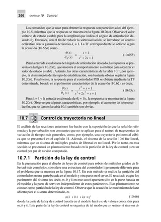 266 CAPÍTULO 10 Control
Los comandos que se usan para obtener la respuesta son parecidos a los del ejem-
plo 10.5, mientras que la respuesta se muestra en la figura 10.20a). Observe el valor
unitario de estado estable para la amplitud que indica el ángulo de articulación de-
seado qd. Entonces, con el fin de reducir la sobreoscilación, se introduce un control
derivativo con la ganancia derivativa kv = 1. La TF correspondiente se obtiene según
la ecuación (10.56b) como
q
q
( )
( )
s
sd
=
s
s s
+
+ +
1
2 12
(10.65b)
Para la entrada escalonada del ángulo de articulación deseado, la respuesta se pre-
senta en la figura 10.20b), que muestra el comportamiento asintótico para alcanzar el
valor de estado estable . Además, las otras características de la tabla 10.1, por ejem-
plo, la disminución del tiempo de estabilización, son bastante obvias según la figura
10.20b). Finalmente, la respuesta para el controlador PID se obtiene mediante la TF
determinada, basado en el polinomio característico de la ecuación (10.62), es decir,
q
q
( )
( )
s
sd
=
s s
s s s
2
3 2
1
2 1
+ +
+ + +
(10.65c)
Para ki = 1 y la entrada escalonada de qd = 1/s, la respuesta se muestra en la figura
10.20c). Observe que algunas características, por ejemplo, el aumento de sobreosci-
lación, que se dan en la tabla 10.1 también son obvias.
10.7 Control de trayectoria no lineal
El análisis de las secciones anteriores fue hecho con la suposición de que la señal de refe-
rencia y la perturbación son constantes que no se aplican para el rastreo de trayectorias de
variación de tiempo más generales, como, por ejemplo, una trayectoria polinomial cúbi-
ca que se presentará en el capítulo 11. Además, el sistema de la sección 10.6 fue lineal,
mientras que un sistema de múltiples grados de libertad es no lineal. Por lo tanto, en esta
sección se presentará un planteamiento basado en la partición de la ley de control o en un
control por par de torsión computado.
10.7.1 Partición de la ley de control
En la preparación para el diseño de leyes de control para robots de múltiples grados de li-
bertad más complejos, considere una estructura del controlador ligeramente diferente para
el problema que se muestra en la figura 10.17. En este método se realiza la partición del
controlador en una parte basada en el modelo y otra parte en el servo. El resultado es que los
parámetros del sistema (es decir, m, b y k en este caso) aparecen sólo en la parte basada en
el modelo y la parte de servo es independiente de estos parámetros. Este planteamiento se
conoce como partición de la ley de control. Observe que la ecuación de movimiento de lazo
abierto para el sistema determinado, es
mx + bx + kx = f (10.66)
donde la parte de la ley de control basada en el modelo hará uso de valores conocidos para
m, b y k. Esta parte de la ley de control se organiza de tal modo que se reduce el sistema de
 