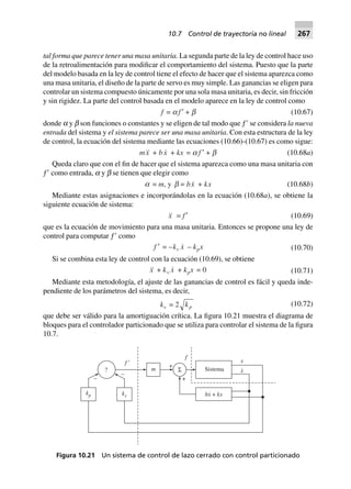 tal forma que parece tener una masa unitaria. La segunda parte de la ley de control hace uso
de la retroalimentación para modificar el comportamiento del sistema. Puesto que la parte
del modelo basada en la ley de control tiene el efecto de hacer que el sistema aparezca como
una masa unitaria, el diseño de la parte de servo es muy simple. Las ganancias se eligen para
controlar un sistema compuesto únicamente por una sola masa unitaria, es decir, sin fricción
y sin rigidez. La parte del control basada en el modelo aparece en la ley de control como
f = a f ¢ + b (10.67)
donde a y b son funciones o constantes y se eligen de tal modo que ƒЈ se considera la nueva
entrada del sistema y el sistema parece ser una masa unitaria. Con esta estructura de la ley
de control, la ecuación del sistema mediante las ecuaciones (10.66)-(10.67) es como sigue:
mx + bx + kx = a f ¢ + b (10.68a)
Queda claro que con el fin de hacer que el sistema aparezca como una masa unitaria con
ƒЈ como entrada, a y b se tienen que elegir como
a = m, y b = bx + kx (10.68b)
Mediante estas asignaciones e incorporándolas en la ecuación (10.68a), se obtiene la
siguiente ecuación de sistema:
x = f ¢ (10.69)
que es la ecuación de movimiento para una masa unitaria. Entonces se propone una ley de
control para computar ƒЈ como
f ¢ = –kv x – kpx (10.70)
Si se combina esta ley de control con la ecuación (10.69), se obtiene
x + kv x + kpx 0= (10.71)
Mediante esta metodología, el ajuste de las ganancias de control es fácil y queda inde-
pendiente de los parámetros del sistema, es decir,
kv = 2 kp (10.72)
que debe ser válido para la amortiguación crítica. La figura 10.21 muestra el diagrama de
bloques para el controlador particionado que se utiliza para controlar el sistema de la figura
10.7.
SistemaΣm
+
+
?
–
–
f 9
f
x
x
.
kp kv bx kx+
.
Figura 10.21 Un sistema de control de lazo cerrado con control particionado
10.7 Control de trayectoria no lineal 267
 