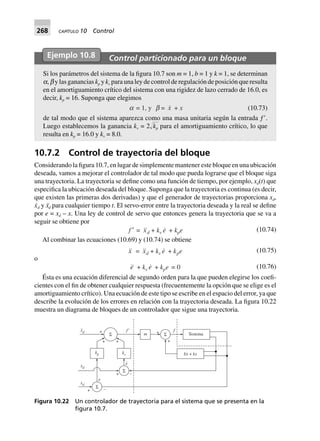 268 CAPÍTULO 10 Control
Ejemplo 10.8 Control particionado para un bloque
Si los parámetros del sistema de la figura 10.7 son m = 1, b = 1 y k = 1, se determinan
a, b y las ganancias kp y kv para una ley de control de regulación de posición que resulta
en el amortiguamiento crítico del sistema con una rigidez de lazo cerrado de 16.0, es
decir, kp = 16. Suponga que elegimos
a = 1, y b = x + x (10.73)
de tal modo que el sistema aparezca como una masa unitaria según la entrada ƒЈ.
Luego establecemos la ganancia kv = 2Ί๶kp para el amortiguamiento crítico, lo que
resulta en kp = 16.0 y kv = 8.0.
10.7.2 Control de trayectoria del bloque
Considerando la figura 10.7, en lugar de simplemente mantener este bloque en una ubicación
deseada, vamos a mejorar el controlador de tal modo que pueda lograrse que el bloque siga
una trayectoria. La trayectoria se define como una función de tiempo, por ejemplo, xd(t) que
especifica la ubicación deseada del bloque. Suponga que la trayectoria es continua (es decir,
que existen las primeras dos derivadas) y que el generador de trayectorias proporciona xd,
x˙d y x¨d para cualquier tiempo t. El servo-error entre la trayectoria deseada y la real se define
por e = xd – x. Una ley de control de servo que entonces genera la trayectoria que se va a
seguir se obtiene por
f ¢ = xd + kv e + kpe (10.74)
Al combinar las ecuaciones (10.69) y (10.74) se obtiene
x = xd + kv e + kpe (10.75)
o
e + kv e + kpe 0= (10.76)
Ésta es una ecuación diferencial de segundo orden para la que pueden elegirse los coefi-
cientes con el fin de obtener cualquier respuesta (frecuentemente la opción que se elige es el
amortiguamiento crítico). Una ecuación de este tipo se escribe en el espacio del error, ya que
describe la evolución de los errores en relación con la trayectoria deseada. La figura 10.22
muestra un diagrama de bloques de un controlador que sigue una trayectoria.
Σ Sistema
bx kx+
.
+
+ f
mΣ
+
+ f9
+
Σ
+
+ –Σ
xd
.
xd
xd
..
e
e
.
kp kv
–
Figura 10.22 Un controlador de trayectoria para el sistema que se presenta en la
ﬁgura 10.7.
 