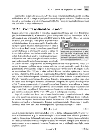 Si el modelo es perfecto (es decir, m, b y k no están completamente definidos) y si no hay
ruido ni error inicial, el bloque seguirá precisamente la trayectoria deseada. Si existe un error
inicial, se suprimirá de acuerdo con la ecuación (10.76), y posteriormente el sistema seguirá
con precisión la trayectoria deseada.
10.7.3 Control no lineal de un robot
En esta subsección se extenderá el control de trayectoria del bloque a un robot de múltiples
grados de libertad (DOF). Cabe señalar que el manipulador robótico de múltiples DOF, a
diferencia de una articulación de un solo DOF como la de la sección 10.6, es un sistema
no lineal. Sin embargo, visto que la mayoría de los
robots industriales tienen una relación de radios alta,
se supone que su dinámica de articulaciones es lineal e
independiente. Por lo tanto, el método de control lineal
desarrollado para la articulación sencilla se aplica en
forma independiente a todas las articulaciones de un
robot. Este método de control podrá funcionar razo-
nablemente bien en muchas aplicaciones industriales,
pero no funciona bien si se le compara con un método
de control no lineal. En particular, no puede garantizarse el amortiguamiento crítico o el
mismo tiempo de estabilización de manera uniforme en cada punto del espacio de trabajo
para todas las articulaciones.Tampoco es posible analizar y pronosticar el desempeño exacto
de un método de PD o PID para el robot no lineal. En este control se supone que el sistema
es lineal y la inercia de los eslabones es constante. Sin embargo, en el capítulo 8 se observó
que la matriz de inercia depende de la configuración del robot.Además, existen términos de
Coriolis y centrífugos no lineales. Un método de control lineal, cuando se utiliza en un robot
no lineal, no se desempeña de manera uniforme en cada punto del espacio de trabajo de un
robot. Por ende, se presentará a continuación un método de control avanzado que se basa en
la partición de la ley de control que ofrecerá un desempeño mucho mejor en comparación
con el método de control lineal. Sin embargo, muchos otros controles existen en la literatura,
por ejemplo, en Canadus de Wit et al. (1996), que el lector podrá consultar.
Aquí, el controlador no lineal cancela las no linealidades en el modelo dinámico del robot
que se va a controlar, como se hizo en la subsección 10.7 para el bloque. Como resultado,
se obtiene un conjunto de ecuaciones lineales desacopladas. Uno de estos controladores
basados en el modelo se llama control de par de torsión computado. Observe que el modelo
dinámico de un robot de n DOF puede expresarse según la ecuación (8.44) como
I qq + h + ggggg = ttttt (10.77)
donde la matriz de inercia generalizada I de n × n se define en la ecuación (8.33) y los vec-
tores n-dimensionales h, f y s se definen según la ecuación (8.44a), mientras que θ¨ es el
vector n-dimensional de las aceleraciones de las articulaciones. El paso clave en el control
no lineal de un sistema robótico complejo es el uso del concepto de la partición de la ley de
control, como se mencionó anteriormente. Supóngase que la salida del controlador puede
escribirse como
ttttt = Attttt¢ + bbbbb (10.78a)
Los coeﬁcientes de las ecuaciones di-
ferenciales que representan la diná-
mica del robot son funciones de las
variables de control y sus derivadas.
En el caso de sistemas lineales, estos
coeﬁcientes son constantes.
¿Qué es no lineal?
10.7 Control de trayectoria no lineal 269
 