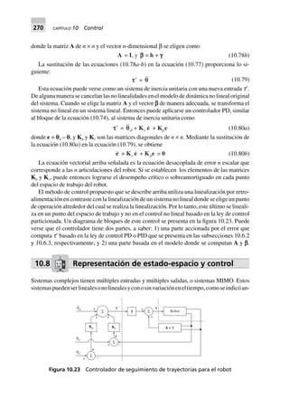 270 CAPÍTULO 10 Control
donde la matriz A de n × n y el vector n-dimensional β se eligen como
A = I, y bbbbb = h + ggggg (10.78b)
La sustitución de las ecuaciones (10.78a-b) en la ecuación (10.77) proporciona lo si-
guiente:
ttttt¢ = qq (10.79)
Esta ecuación puede verse como un sistema de inercia unitaria con una nueva entrada tЈ.
De alguna manera se cancelan las no linealidades en el modelo de dinámica no lineal original
del sistema. Cuando se elige la matriz A y el vector a de manera adecuada, se transforma el
sistema no lineal en un sistema lineal. Entonces puede aplicarse un controlador PD, similar
al bloque de la ecuación (10.74), al sistema de inercia unitaria como
ttttt¢ = qqd + Kv e + Kpe (10.80a)
donde e = pd – p, y Kp y Kv son las matrices diagonales de n × n. Mediante la sustitución de
la ecuación (10.80a) en la ecuación (10.79), se obtiene
e + Kv e + Kpe = 0 (10.80b)
La ecuación vectorial arriba señalada es la ecuación desacoplada de error n escalar que
corresponde a las n articulaciones del robot. Si se establecen los elementos de las matrices
Kp y Kv, puede entonces lograrse el desempeño crítico o sobreamortiguado en cada punto
del espacio de trabajo del robot.
El método de control propuesto que se describe arriba utiliza una linealización por retro-
alimentación en contraste con la linealización de un sistema no lineal donde se elige un punto
de operación alrededor del cual se realiza la linealización. Por lo tanto, este último se lineali-
za en un punto del espacio de trabajo y no en el control no lineal basado en la ley de control
particionada. Un diagrama de bloques de este control se presenta en la figura 10.23. Puede
verse que el controlador tiene dos partes, a saber: 1) una parte accionada por el error que
computa tЈ basado en la ley de control PD o PID que se presenta en las subsecciones 10.6.2
y 10.6.3, respectivamente; y 2) una parte basada en el modelo donde se computan A y a.
10.8 Representación de estado-espacio y control
Sistemas complejos tienen múltiples entradas y múltiples salidas, o sistemas MIMO. Estos
sistemaspuedenserlinealesonolinealesyconosinvariacióneneltiempo,comoseindicóan-
Σ Robot
h + f
+
+
IΣ
+
+ s9
+
Σ
+
+ –Σ
θd
..
e
e
.
Kp Kv
θd
.
θd
s
–
Figura 10.23 Controlador de seguimiento de trayectorias para el robot
 