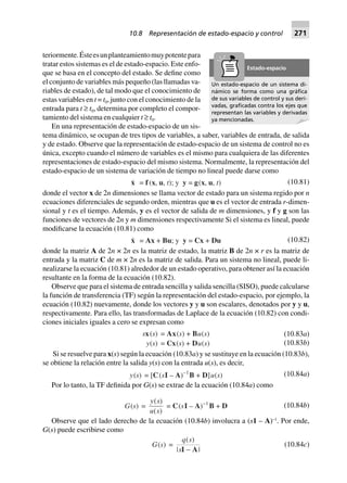 teriormente.Ésteesunplanteamientomuypotentepara
tratar estos sistemas es el de estado-espacio. Este enfo-
que se basa en el concepto del estado. Se define como
el conjunto de variables más pequeño (las llamadas va-
riables de estado), de tal modo que el conocimiento de
estas variables en t = t0, junto con el conocimiento de la
entrada para t ≥ t0, determina por completo el compor-
tamiento del sistema en cualquier t ≥ t0.
En una representación de estado-espacio de un sis-
tema dinámico, se ocupan de tres tipos de variables, a saber, variables de entrada, de salida
y de estado. Observe que la representación de estado-espacio de un sistema de control no es
única, excepto cuando el número de variables es el mismo para cualquiera de las diferentes
representaciones de estado-espacio del mismo sistema. Normalmente, la representación del
estado-espacio de un sistema de variación de tiempo no lineal puede darse como
x = f (x, u, t); y y = g(x, u, t) (10.81)
donde el vector x de 2n dimensiones se llama vector de estado para un sistema regido por n
ecuaciones diferenciales de segundo orden, mientras que u es el vector de entrada r-dimen-
sional y t es el tiempo. Además, y es el vector de salida de m dimensiones, y f y g son las
funciones de vectores de 2n y m dimensiones respectivamente Si el sistema es lineal, puede
modificarse la ecuación (10.81) como
x = Ax + Bu; y y = Cx + Du (10.82)
donde la matriz A de 2n × 2n es la matriz de estado, la matriz B de 2n × r es la matriz de
entrada y la matriz C de m × 2n es la matriz de salida. Para un sistema no lineal, puede li-
nealizarse la ecuación (10.81) alrededor de un estado operativo, para obtener así la ecuación
resultante en la forma de la ecuación (10.82).
Observe que para el sistema de entrada sencilla y salida sencilla (SISO), puede calcularse
la función de transferencia (TF) según la representación del estado-espacio, por ejemplo, la
ecuación (10.82) nuevamente, donde los vectores y y u son escalares, denotados por y y u,
respectivamente. Para ello, las transformadas de Laplace de la ecuación (10.82) con condi-
ciones iniciales iguales a cero se expresan como
sx(s) = Ax(s) + Bu(s)
y(s) = Cx(s) + Du(s)
(10.83a)
(10.83b)
Si se resuelve para x(s) según la ecuación (10.83a) y se sustituye en la ecuación (10.83b),
se obtiene la relación entre la salida y(s) con la entrada u(s), es decir,
y(s) = [C(sI – A)–1
B + D]u(s) (10.84a)
Por lo tanto, la TF definida por G(s) se extrae de la ecuación (10.84a) como
G(s) =
y s
u s
( )
( )
= C(sI – A)–1
B + D (10.84b)
Observe que el lado derecho de la ecuación (10.84b) involucra a (s1 – A)–1
. Por ende,
G(s) puede escribirse como
G(s) =
q s
s
( )
| |I A-
(10.84c)
Un estado-espacio de un sistema di-
námico se forma como una gráﬁca
de sus variables de control y sus deri-
vadas, graﬁcadas contra los ejes que
representan las variables y derivadas
ya mencionadas.
Estado-espacio
10.8 Representación de estado-espacio y control 271
 