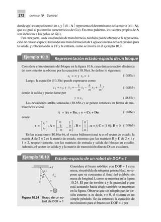 272 CAPÍTULO 10 Control
donde q(s) es un polinomio en s, y ⏐s1 – A⏐ representa el determinante de la matriz (s1 –A),
que es igual al polinomio característico de G(s). En otras palabras, los valores propios de A
son idénticos a los polos de G(s).
Por otra parte, dada una función de transferencia, también puede obtenerse la representa-
ción de estado-espacio tomando una transformación de Laplace inversa de la expresión para
la salida, y relacionando la TF y la entrada, como se ilustra en el ejemplo 10.9.
Ejemplo 10.9 Representaciónestado-espaciodeunbloque
Considere el movimiento del bloque en la figura 10.6, cuya única ecuación dinámica
de movimiento se obtiene por la ecuación (10.30a). Se define lo siguiente:
x1 = x; y x2 = x (10.85a)
Luego, la ecuación (10.30a) puede expresarse como
x1 = x2; y x2 = –
k
m
x1 –
b
m
x2 +
1
m
f (10.85b)
donde la salida y puede darse por
y = x1 (10.85c)
Las ecuaciones arriba señaladas (10.85b-c) se ponen entonces en forma de ma-
triz/vector como
x = Ax + Bu; y y = Cx + Du (10.86a)
donde
x ∫
x
x
1
2
L
NM O
QP; A ∫
0 1
- -
L
N
MM
O
Q
PP
k
m
b
m
; B ∫
0
1
m
L
N
MM
O
Q
PP
; u ∫ f; C ∫ [1 0]; D = 0 (10.86b)
En las ecuaciones (10.86a-b), el vector bidimensional x es el vector de estado, la
matriz A de 2 × 2 es la matriz de estado, mientras que las matrices B y C de 2 × 1 y
1 × 2, respectivamente, son las matrices de entrada y salida del bloque en estudio.
Además, el vector de salida y y la matriz de transmisión directa D son escalares.
Ejemplo10.10 Estado-espacio de un robot de DOF = 1
Considere el brazo robótico con DOF = 1 cuya
masa, sin pérdida de ninguna generalidad, se su-
pone que se concentra al final del eslabón sin
masa de longitud l, como se muestra en la figura
10.24. El par de torsión t y la gravedad g que
está actuando hacia abajo también se muestran
en la figura. Observe que sin ningún par de tor-
sión externo t, es decir, t = 0, el sistema es un
simple péndulo. Se da entonces la ecuación de
movimiento para el brazo con DOF = 1 por
Y
q
t
g
a
X
m
Figura 10.24 Brazo de un ro-
bot de DOF = 1
 