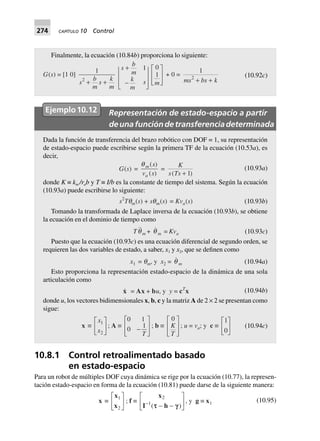 274 CAPÍTULO 10 Control
Finalmente, la ecuación (10.84b) proporciona lo siguiente:
G(s) = [1 0]
1
2
s
b
m
s
k
m
+ +
s
b
m
k
m
s
+
-
N
MMM Q
PPP
1 0
1
m
L
N
MM
O
Q
PP
+ 0 =
1
2
ms bs k+ +
(10.92c)
Ejemplo10.12 Representación de estado-espacio a partir
deunafuncióndetransferenciadeterminada
Dada la función de transferencia del brazo robótico con DOF = 1, su representación
de estado-espacio puede escribirse según la primera TF de la ecuación (10.53a), es
decir,
G(s) =
qm
a
s
v s
( )
( )
=
K
s Ts( )+ 1
(10.93a)
donde K ≡ km /rab y T ≡ I/b es la constante de tiempo del sistema. Según la ecuación
(10.93a) puede escribirse lo siguiente:
s2
Tqm(s) + sqm(s) = Kva(s) (10.93b)
Tomando la transformada de Laplace inversa de la ecuación (10.93b), se obtiene
la ecuación en el dominio de tiempo como
Tqm + q m = Kva (10.93c)
Puesto que la ecuación (10.93c) es una ecuación diferencial de segundo orden, se
requieren las dos variables de estado, a saber, x1 y x2, que se definen como
x1 = qm, y x2 = q m (10.94a)
Esto proporciona la representación estado-espacio de la dinámica de una sola
articulación como
x = Ax + bu, y y = cT
x (10.94b)
donde u, los vectores bidimensionales x, b, c y la matriz A de 2 × 2 se presentan como
sigue:
x ∫
x
x
1
2
L
NM O
QP; A ∫
0 1
0
1
-
L
N
MM
O
Q
PPT
; b ∫
0
K
T
L
N
MM
O
Q
PP
; u = va; y c ∫
1
0
L
NM O
QP (10.94c)
10.8.1 Control retroalimentado basado
en estado-espacio
Para un robot de múltiples DOF cuya dinámica se rige por la ecuación (10.77), la represen-
tación estado-espacio en forma de la ecuación (10.81) puede darse de la siguiente manera:
x ∫
x
x
1
2
L
NM O
QP; f ∫
x
I h
2
1-
- -
L
NM O
QP( )tt g
, y g ∫ x1 (10.95)
 