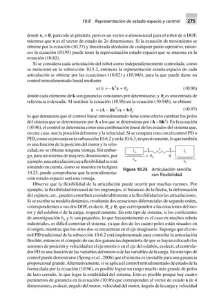 donde x1 = p, parecido al péndulo, pero es un vector n-dimensional para el robot de n DOF,
mientras que x es el vector de estado de 2n dimensiones. Si la ecuación de movimiento se
obtiene por la ecuación (10.77) y linealizada alrededor de cualquier punto operativo, enton-
ces la ecuación (10.95) puede tener la representación estado-espacio que se muestra en la
ecuación (10.82).
Si se considera cada articulación del robot como independientemente controlada, como
se mencionó en la subsección 10.5.2, entonces la representación estado-espacio de cada
articulación se obtiene por las ecuaciones (10.82) y (10.94b), para la que puede darse un
control retroalimentado lineal mediante
u(t) = –kT
x + qd (10.96)
donde cada elemento de k son ganancias constantes por determinarse, y qd es una entrada de
referencia o deseada. Al sustituir la ecuación (10.96) en la ecuación (10.94b), se obtiene
x = (A – bkT
)x + bqd
(10.97)
lo que demuestra que el control lineal retroalimentado tiene como efecto cambiar los polos
del sistema que se determinaron por A a los que se determinan por (A – bkT
). En la ecuación
(10.96), el control se determina como una combinación lineal de los estados del sistema que,
en este caso, son la posición del motor y la velocidad. Si se compara esto con el control PD o
PID,comosepresentaenlasubsección10.6.2yenla10.6.3,respectivamente,loquetambién
es una función de la posición del motor y la velo-
cidad, no se obtiene ninguna ventaja. Sin embar-
go, para un sistema de mayores dimensiones, por
ejemplo,unaarticulacióncuyaflexibilidadseestá
tomando en cuenta, como se muestra en la figura
10.25, puede comprobarse que la retroalimenta-
ción estado-espacio será una ventaja.
Observe que la flexibilidad de la articulación puede ocurrir por muchas razones. Por
ejemplo, la flexibilidad torsional de los engranajes, el balanceo de la flecha, la deformación
del cojinete, etc., pueden contribuir considerablemente a la flexibilidad en las articulaciones.
Si se escribe su modelo dinámico, resultarán dos ecuaciones diferenciales de segundo orden,
correspondientes a sus dos DOF, es decir, qm y ql, que corresponden a las rotaciones del mo-
tor y del eslabón o de la carga, respectivamente. En este tipo de sistema, si los coeficientes
de amortiguación bm y bl son pequeños, lo que frecuentemente es el caso en muchos robots
industriales, es difícil controlar el sistema, ya que dos de los cuatro polos están situados en
el origen, mientras que los otros dos se encuentran en el eje imaginario. Suponga que el con-
trol PD tradicional de la subsección 10.6.2 está implementado para controlar la articulación
flexible; entonces el cómputo de sus dos ganancias dependería de que se hayan colocado los
sensores de posición y velocidad en el eje motriz o en el eje del eslabón, es decir, el controla-
dor PD es una función de las variables del motor o de las variables de la carga. En este tipo de
control puede demostrarse (Spong et al., 2006) que el sistema es inestable para una ganancia
proporcional grande.Alternativamente, si se aplica el control retroalimentado de estado de la
forma dada por la ecuación (10.96), es posible lograr un rango mucho más grande de polos
de lazo cerrado, lo que logra la estabilidad del sistema. Esto es posible porque hay cuatro
parámetros de ganancia en la ecuación (10.96) que corresponden al vector de estado x de 4
dimensiones, es decir, ángulo del motor, velocidad del motor, ángulo de la carga y velocidad
Im
k
u qm, ql
bm
Il
bl
Figura 10.25 Articulación sencilla
con ﬂexibilidad
10.8 Representación de estado-espacio y control 275
 