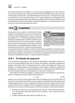 276 CAPÍTULO 10 Control
de la carga, que pueden ser medidos si se colocan sensores apropiados en los ejes del motor
y de la carga. La ganancia k, a diferencia del control tradicional PD, donde las dos ganancias
son funciones de la posición y velocidad del motor o de la posición y velocidad de la carga,
es una función de esas cuatro dimensiones. Por lo tanto, mediante la retroalimentación de
estado hay más parámetros libres para obtener la estabilidad. Sin embargo, problemas como
la posibilidad de control y observación son también importantes, ya que determinan el éxito
de la ley de control retroalimentado del estado.
10.9 Estabilidad
Al principio de este capítulo se determinó de forma
analítica la estabilidad de un sistema de control lineal
en términos del amortiguamiento, como se muestra en
losejemplos10.1-10.3.Eldesempeñodeestossistemas
durante el comportamiento transitorio también se pre-
sentóenlasección10.4.Losmismosanálisissonválidos
para un sistema no lineal que se desacopla y linealiza
por medio de un controlador basado en modelos, como
sepresentóenlasección10.7,porqueelsistemageneral
nuevamenteeslineal.Sinembargo,cuandonoserealizaeldesacoplamiento ylalinealización,
o si quedan incompletos o inexactos, el sistema general de lazo cerrado permanece no lineal.
Parasistemasnolineales,puederealizarseelanálisisdeestabilidadydesempeñomedianteel
análisis de estabilidad de Lyapunov o segundo método de Lyapunov.
10.9.1 El método de Lyapunov
Una característica interesante de este método de estabilidad es que puede concluirse sin
resolver la ecuación diferencial que rige el sistema. Sin embargo, el método no proporciona
ninguna información sobre la respuesta transitoria o sobre el desempeño del sistema, por
ejemplo, si se sobreamortigua o subamortigua o cuánto tiempo se tardará en suprimir una
perturbación. No obstante, es importante diferenciar la estabilidad del desempeño porque
un sistema estable podrá tener un desempeño de control poco satisfactorio.
Para explicar el método de Lyapunov, considere el sistema no lineal que se describe me-
diante un conjunto de ecuaciones diferenciales dado por
x = f(x) (10.98)
donde x es un vector de estado n-dimensional como se introdujo en la sección 10.8 y f(x) es la
funciónvectorialn-dimensional.Observequecualquierecuacióndiferencialdeordenmayor
siempre puede escribirse como un conjunto de ecuaciones de primer orden en la forma de la
ecuación (10.98).Vea los ejemplos 10.9 y 10.10 para los sistemas de segundo orden. Para de-
mostrar que un sistema es estable mediante el método de Lyapunov, se necesita lo siguiente:
1. Proponga una función de energía generalizada v(x) que se llama función de Lyapu-
nov, cuyas primeras derivadas parciales sean continuas y v(x) > 0 para todos los x,
excepto v(0) = 0.
2. Evalúe la primera derivada respecto al tiempo de v(x).
Estabilidad signiﬁca que un sistema
no divergirá de su posición deseada.
Por ejemplo, un balón que se mantie-
ne dentro de un cuenco es estable,
pero será inestable cuando se invierta
el cuenco.
Estabilidad
 
