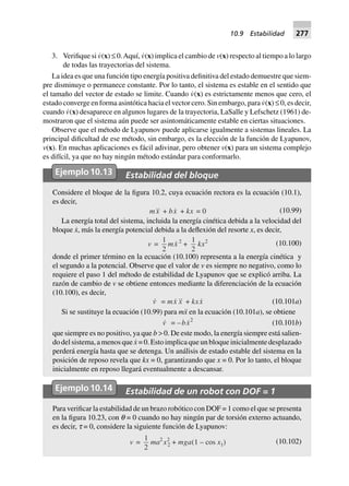 3. Verifique si v˙(x) ≤ 0.Aquí, v˙(x) implica el cambio de v(x) respecto al tiempo a lo largo
de todas las trayectorias del sistema.
La idea es que una función tipo energía positiva definitiva del estado demuestre que siem-
pre disminuye o permanece constante. Por lo tanto, el sistema es estable en el sentido que
el tamaño del vector de estado se limite. Cuando v˙(x) es estrictamente menos que cero, el
estado converge en forma asintótica hacia el vector cero. Sin embargo, para v˙(x) ≤ 0, es decir,
cuando v˙(x) desaparece en algunos lugares de la trayectoria, LaSalle y Lefschetz (1961) de-
mostraron que el sistema aún puede ser asintomáticamente estable en ciertas situaciones.
Observe que el método de Lyapunov puede aplicarse igualmente a sistemas lineales. La
principal dificultad de ese método, sin embargo, es la elección de la función de Lyapunov,
v(x). En muchas aplicaciones es fácil adivinar, pero obtener v(x) para un sistema complejo
es difícil, ya que no hay ningún método estándar para conformarlo.
Ejemplo10.13 Estabilidad del bloque
Considere el bloque de la figura 10.2, cuya ecuación rectora es la ecuación (10.1),
es decir,
mx + bx + kx = 0 (10.99)
La energía total del sistema, incluida la energía cinética debida a la velocidad del
bloque x˙, más la energía potencial debida a la deflexión del resorte x, es decir,
v =
1
2
mx 2
+
1
2
kx2 (10.100)
donde el primer término en la ecuación (10.100) representa a la energía cinética y
el segundo a la potencial. Observe que el valor de v es siempre no negativo, como lo
requiere el paso 1 del método de estabilidad de Lyapunov que se explicó arriba. La
razón de cambio de v se obtiene entonces mediante la diferenciación de la ecuación
(10.100), es decir,
v = mx x + kxx (10.101a)
Si se sustituye la ecuación (10.99) para mx¨ en la ecuación (10.101a), se obtiene
v = –bx2
(10.101b)
que siempre es no positivo, ya que b > 0. De este modo, la energía siempre está salien-
do del sistema, a menos que x˙ = 0. Esto implica que un bloque inicialmente desplazado
perderá energía hasta que se detenga. Un análisis de estado estable del sistema en la
posición de reposo revela que kx = 0, garantizando que x = 0. Por lo tanto, el bloque
inicialmente en reposo llegará eventualmente a descansar.
Ejemplo10.14 Estabilidad de un robot con DOF = 1
Para verificar la estabilidad de un brazo robótico con DOF = 1 como el que se presenta
en la figura 10.23, con q = 0 cuando no hay ningún par de torsión externo actuando,
es decir, t = 0, considere la siguiente función de Lyapunov:
v =
1
2
ma2
x2
2 + mga(1 – cos x1) (10.102)
10.9 Estabilidad 277
 
