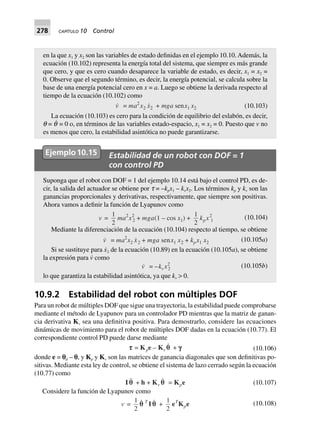278 CAPÍTULO 10 Control
en la que x1 y x2 son las variables de estado definidas en el ejemplo 10.10. Además, la
ecuación (10.102) representa la energía total del sistema, que siempre es más grande
que cero, y que es cero cuando desaparece la variable de estado, es decir, x1 = x2 =
0. Observe que el segundo término, es decir, la energía potencial, se calcula sobre la
base de una energía potencial cero en x = a. Luego se obtiene la derivada respecto al
tiempo de la ecuación (10.102) como
v = ma2
x2 x2 + mga senx1 x2 (10.103)
La ecuación (10.103) es cero para la condición de equilibrio del eslabón, es decir,
q = q˙ = 0 o, en términos de las variables estado-espacio, x1 = x2 = 0. Puesto que v no
es menos que cero, la estabilidad asintótica no puede garantizarse.
Ejemplo10.15 Estabilidad de un robot con DOF = 1
con control PD
Suponga que el robot con DOF = 1 del ejemplo 10.14 está bajo el control PD, es de-
cir, la salida del actuador se obtiene por t = –kpx1 – kvx2. Los términos kp y kv son las
ganancias proporcionales y derivativas, respectivamente, que siempre son positivas.
Ahora vamos a definir la función de Lyapunov como
v =
1
2
ma2
x2
2 + mga(1 – cos x1) +
1
2
kpx2
1
(10.104)
Mediante la diferenciación de la ecuación (10.104) respecto al tiempo, se obtiene
v = ma2
x2 x2 + mga senx1 x2 + kpx1 x2 (10.105a)
Si se sustituye para x˙2 de la ecuación (10.89) en la ecuación (10.105a), se obtiene
la expresión para v˙ como
v = –kvx2
2 (10.105b)
lo que garantiza la estabilidad asintótica, ya que kv > 0.
10.9.2 Estabilidad del robot con múltiples DOF
Para un robot de múltiples DOF que sigue una trayectoria, la estabilidad puede comprobarse
mediante el método de Lyapunov para un controlador PD mientras que la matriz de ganan-
cia derivativa Kv sea una definitiva positiva. Para demostrarlo, considere las ecuaciones
dinámicas de movimiento para el robot de múltiples DOF dadas en la ecuación (10.77). El
correspondiente control PD puede darse mediante
ttttt = Kpe – Kv qq + ggggg (10.106)
donde e = pd – p, y Kp y Kv son las matrices de ganancia diagonales que son definitivas po-
sitivas. Mediante esta ley de control, se obtiene el sistema de lazo cerrado según la ecuación
(10.77) como
I qq + h + Kv q = Kpe (10.107)
Considere la función de Lyapunov como
v =
1
2
qq T
I q +
1
2
eT
Kpe (10.108)
 