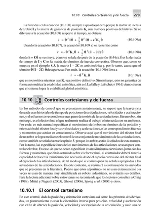 La función v en la ecuación (10.108) siempre es positiva o cero porque la matriz de inercia
del robot I y la matriz de ganancia de posición Kp son matrices positivas definitivas. Si se
diferencia la ecuación (10.108) respecto al tiempo, se obtiene
v = qq T
I q +
1
2
qT
Iq – eT
Kp q (10.109a)
Usando la ecuación (10.107), la ecuación (10.109 a) se reescribe como
v = – qq T
Kv q +
1
2
q T
( I – 2C) q (10.109b)
donde h ≡ Cp˙ se sustituye, como se señala después de la ecuación (8.44a), I˙ es la derivada
de tiempo de I y C es la matriz de términos de inercia convectiva. Observe que, como se
muestra en el ejemplo 8.5, la matriz I˙ – 2C es antisimétrica y, por lo tanto, causa que el
término p˙T
(I – 2C) p˙ desaparezca. Por ende, la ecuación (10.109b) lleva a
v = – qq T
Kv q (10.109c)
que es no positiva mientras que Kv sea positivo definitivo. Sin embargo, esto no garantiza de
forma automática la estabilidad asintótica, aún así, LaSalle y Lefschetz (1961) demostraron
que el sistema logra la estabilidad global asintótica.
10.10 Controles cartesianos y de fuerza
En los métodos de control que se presentaron anteriormente, se supuso que la trayectoria
deseada eran historiales de tiempo de posiciones de articulaciones, velocidades y aceleracio-
nes, y el esfuerzo correspondiente eran pares de torsión de las articulaciones. En un robot, sin
embargo, es el efector final el que realmente realiza el trabajo o interactúa con su ambiente.
Por ende, es más natural especificar el movimiento del robot en términos de la posición y
orientación del efector final y sus velocidades y aceleraciones, o las correspondientes fuerzas
y momentos que actúan en consecuencia. Observe aquí que el movimiento del efector final
de un robot se logra mediante el control de un conjunto de movimientos de las articulaciones,
como también se señalaba en el capítulo 5, porque los robots están diseñados de esta manera.
Por lo tanto, las especificaciones de los movimientos de las articulaciones se usan para con-
trolar el robot. En caso de que se desee especificar los movimientos cartesianos junto con las
fuerzas y momentos que están actuando sobre el efector final, el controlador deberá tener la
capacidad de hacer la transformación necesaria desde el espacio cartesiano del efector final
al espacio de las articulaciones, de tal modo que se comuniquen las señales apropiadas a los
actuadores de las articulaciones. En este contexto, se resumirá a continuación los métodos
que se presentan en la literatura. Puesto que estos algoritmos no se usan extensamente o a
veces se usan de manera muy simplificada en robots industriales, se evitarán sus detalles.
Para la lectura adicional sobre estos temas se recomienda que los lectores consulten a Craig
(1989), Mittal y Nagrath (2003), Ghosal (2006), Spong et al. (2006) y otros.
10.10.1 El control cartesiano
En este control, dada la posición y orientación cartesiana así como las primeras dos deriva-
das, un planteamiento es usar la cinemática inversa para posición, velocidad y aceleración
con el fin de obtener la posición, velocidad y aceleración de la articulación, y usar uno de
10.10 Controles cartesianos y de fuerza 279
 