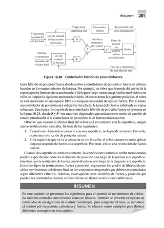 lador híbrido de posición/fuerza donde ambos controladores de posición y fuerza se utilicen
basados en los requerimientos de la tarea. Por ejemplo, un robot que depende del ancho de la
esponjapodrálimpiarciertaanchuradelvidrioparaluegotomarunaposiciónenelvidriocon
el fin de limpiar la siguiente anchura del vidrio. Mientras toma la siguiente posición, el robot
se está moviendo en un espacio libre sin ninguna necesidad de aplicar fuerza. Por lo tanto,
un controlador de posición será suficiente. En efecto, la tarea del robot se subdivide en varias
subtareas. Una típica ilustración de un controlador híbrido de posición/fuerza se presenta en
la figura 10.28, donde S y SЈ son matrices diagonales que actúan como modo de cambio de
estado para decidir si el controlador de posición o el de fuerza está en acción.
Observe que cuando el efector final del robot está en contacto con la superficie, surgen
ciertas restricciones naturales. Se trata de las siguientes:
1. Cuando un robot está en contacto con una superficie, no la puede atravesar. Por ende,
existe una restricción de posición natural.
2. Si la superficie que se va a contactar es sin fricción, el robot tampoco puede aplicar
ninguna tangente de fuerza a la superficie. Por ende, existe una restricción de fuerza
natural.
Cuando dos superficies están en contacto, las restricciones naturales arriba mencionadas
pueden especificarse como la restricción de posición a lo largo de la normal a la superficie,
mientras que la restricción de fuerza puede diseñarse a lo largo de la tangente a la superficie.
Estos dos tipos de restricciones, fuerza y posición, segmentan los grados de libertad de po-
sibles movimientos del efector final en dos conjuntos ortogonales que deben ser controlados
según diferentes criterios. Además, cualesquiera otras variables de fuerza y posición que
puedan ser controladas durante el movimiento se llaman restricciones artificiales.
RESUMEN
En este capítulo se presentan los algoritmos para el control de movimiento de robots.
Se analizan controles tanto lineales como no lineales. También se presenta el aspecto de
estabilidad de un algoritmo de control. Finalmente, para completar el tema, se introduce
el control por trayectoria cartesiana y fuerza. Se ofrecen varios ejemplos para ilustrar
diferentes conceptos en este capítulo.
Robot
Cinemática
directa
Trayectoria
cartesiana real
Ley de control
de trayectoria
cartesiana
Fuerzas y
momentos
de control
S
+
+
S9
Σ
Ley de
control
de fuerzas
Fuerzas
y momentos
deseados del
efector final
Trayectoria
deseada del
efector final
Fuerzas y momentos
de articulación real
Trayectoria real
de la articulación
Pares de
torsión
de
control
de las
articulaciones
JT
Figura 10.28 Controlador híbrido de posición/fuerza
Resumen 281
 