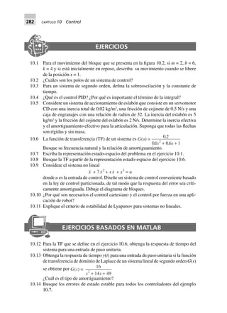 282 CAPÍTULO 10 Control
EJERCICIOS
10.1 Para el movimiento del bloque que se presenta en la figura 10.2, si m = 2, b = 6,
k = 4 y si está inicialmente en reposo, describa su movimiento cuando se libere
de la posición x = 1.
10.2 ¿Cuáles son los polos de un sistema de control?
10.3 Para un sistema de segundo orden, defina la sobreoscilación y la constante de
tiempo.
10.4 ¿Qué es el control PID? ¿Por qué es importante el término de la integral?
10.5 Considere un sistema de accionamiento de eslabón que consiste en un servomotor
CD con una inercia total de 0.02 kg/m2
, una fricción de cojinete de 0.5 N/s y una
caja de engranajes con una relación de radios de 32. La inercia del eslabón es 5
kg/m2
y la fricción del cojinete del eslabón es 2 N/s. Determine la inercia efectiva
y el amortiguamiento efectivo para la articulación. Suponga que todas las flechas
son rígidas y sin masa.
10.6 La función de transferencia (TF) de un sistema es G s
s s
( )
.
. .
=
0 2
01 06 12
+ +
Busque su frecuencia natural y la relación de amortiguamiento.
10.7 Escriba la representación estado-espacio del problema en el ejercicio 10.1.
10.8 Busque la TF a partir de la representación estado-espacio del ejercicio 10.6.
10.9 Considere el sistema no lineal
x + 7x2
+ xx + x3
= u
donde u es la entrada de control. Diseñe un sistema de control conveniente basado
en la ley de control particionada, de tal modo que la respuesta del error sea críti-
camente amortiguada. Dibuje el diagrama de bloques.
10.10 ¿Por qué son necesarios el control cartesiano y el control por fuerza en una apli-
cación de robot?
10.11 Explique el criterio de estabilidad de Lyapunov para sistemas no lineales.
EJERCICIOS BASADOS EN MATLAB
10.12 Para la TF que se define en el ejercicio 10.6, obtenga la respuesta de tiempo del
sistema para una entrada de paso unitaria.
10.13 Obtenga la respuesta de tiempo y(t) para una entrada de paso unitaria si la función
de transferencia de dominio de Laplace de un sistema lineal de segundo orden G(s)
se obtiene por G(s) =
16
14 492
s s+ +
¿Cuál es el tipo de amortiguamiento?
10.14 Busque los errores de estado estable para todos los controladores del ejemplo
10.7.
 