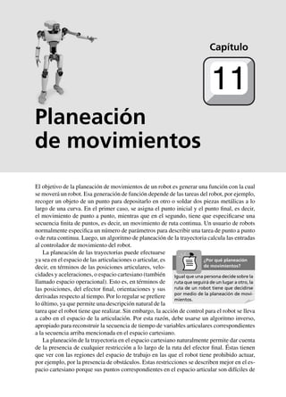 Planeación
de movimientos
El objetivo de la planeación de movimientos de un robot es generar una función con la cual
se moverá un robot. Esa generación de función depende de las tareas del robot, por ejemplo,
recoger un objeto de un punto para depositarlo en otro o soldar dos piezas metálicas a lo
largo de una curva. En el primer caso, se asigna el punto inicial y el punto final, es decir,
el movimiento de punto a punto, mientras que en el segundo, tiene que especificarse una
secuencia finita de puntos, es decir, un movimiento de ruta continua. Un usuario de robots
normalmente especifica un número de parámetros para describir una tarea de punto a punto
o de ruta continua. Luego, un algoritmo de planeación de la trayectoria calcula las entradas
al controlador de movimiento del robot.
La planeación de las trayectorias puede efectuarse
ya sea en el espacio de las articulaciones o articular, es
decir, en términos de las posiciones articulares, velo-
cidades y aceleraciones, o espacio cartesiano (también
llamado espacio operacional). Esto es, en términos de
las posiciones, del efector final, orientaciones y sus
derivadas respecto al tiempo. Por lo regular se prefiere
lo último, ya que permite una descripción natural de la
tarea que el robot tiene que realizar. Sin embargo, la acción de control para el robot se lleva
a cabo en el espacio de la articulación. Por esta razón, debe usarse un algoritmo inverso,
apropiado para reconstruir la secuencia de tiempo de variables articulares correspondientes
a la secuencia arriba mencionada en el espacio cartesiano.
La planeación de la trayectoria en el espacio cartesiano naturalmente permite dar cuenta
de la presencia de cualquier restricción a lo largo de la ruta del efector final. Éstas tienen
que ver con las regiones del espacio de trabajo en las que el robot tiene prohibido actuar,
por ejemplo, por la presencia de obstáculos. Estas restricciones se describen mejor en el es-
pacio cartesiano porque sus puntos correspondientes en el espacio articular son difíciles de
Capítulo
11
Igual que una persona decide sobre la
ruta que seguirá de un lugar a otro, la
ruta de un robot tiene que decidirse
por medio de la planeación de movi-
mientos.
¿Por qué planeación
de movimientos?
 