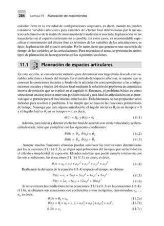 284 CAPÍTULO 11 Planeación de movimientos
calcular. Pero en la vecindad de configuraciones singulares, es decir, cuando no pueden
calcularse variables articulares para variables del efector final determinadas por la inexis-
tencia del inverso de la matriz de movimiento de transferencia asociada, la planeación de las
trayectorias en el espacio cartesiano no es posible. En estos casos, es recomendable espe-
cificar el movimiento del efector final en términos de las variables de las articulaciones, es
decir, la planeación del espacio articular. Por lo tanto, tiene que generarse una secuencia de
tiempo de las variables de las articulaciones. Para redondear el tema, se presentarán ambos
tipos de planeación de las trayectorias en las siguientes secciones.
11.1 Planeación de espacios articulares
En esta sección, se considerarán métodos para determinar una trayectoria deseada con va-
riables articulares a través del tiempo. En el método del espacio articular, se supone que se
conocen las posiciones iniciales y finales de la articulación correspondientes a las configu-
raciones iniciales y finales del efector final mediante la solución del problema de cinemática
inversa de posición que se explicó en el capítulo 6. Entonces, el problema básico es cómo
seleccionar una trayectoria entre una posición inicial y una final de articulación con el inter-
valo que se permite para el movimiento entre las dos. En la literatura, se han propuesto varios
métodos para resolver el problema. Uno simple que se basa en las funciones polinomiales
de tiempo. Suponga que para alguna articulación, el ángulo inicial es q0
en un tiempo t = 0
y el ángulo final es qƒ
en un tiempo t = tƒ
, es decir,
q(0) = q0; yq(tf) = qf (11.1)
Además, para iniciar y detener el efector final de acuerdo con cierta velocidad y acelera-
ción deseada, tiene que cumplirse con las siguientes condiciones:
(11.2)q (0) = q0; q (tf) = q f
q (0) = q0; q (tf) = q f (11.3)
Aunque muchas funciones cómodas puedan satisfacer las restricciones determinadas
por las ecuaciones (11.1)-(11.3), se eligen aquí polinomios del tiempo t por su facilidad en
el cálculo y simplicidad de expresión. El orden más bajo que puede cumplir totalmente con
las seis condiciones, las ecuaciones (11.1)-(11.3), es cinco, es decir,
q(t) = a0 + a1t + a2t2
+ a3t3
+ a4t4
+ a5t5
(11.4)
Realizando la derivada de la ecuación (11.4) respecto al tiempo, se obtiene
(11.5)q (t) = a1 + 2a2t + 3a3t2
+ 4a4t3
+ 5a5t4
q (t) = 2a2 + 6a3t + 12a4t2
+ 20a5t3
(11.6)
Si se sustituyen las condiciones de las ecuaciones (11.1)-(11.3) en las ecuaciones (11.4)-
(11.6), se obtienen seis ecuaciones con coeficientes como incógnitas, denominadas, a0
. . .,
a5
, es decir,
(11.7a)
(11.7b)
q(0) = q0 = a0
q(tf) = qf = a0 + a1tf + a2t2
f + a3t3
f + a4t4
f + a5t5
f
q (0) = a1 (11.7c)
 