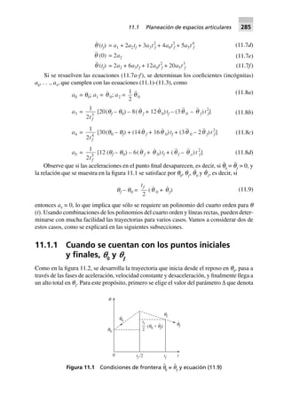 (11.7d)
(11.7e)
q (tf) = a1 + 2a2tf + 3a3t2
f + 4a4t3
f + 5a5t4
f
q (0) = 2a2
q (tf) = 2a2 + 6a3tf + 12a4t2
f + 20a5t3
f (11.7f)
Si se resuelven las ecuaciones (11.7a-f), se determinan los coeficientes (incógnitas)
a0
, . . ., a5
, que cumplen con las ecuaciones (11.1)-(11.3), como
(11.8a)
(11.8b)
(11.8c)
a0 = q0; a1 = q 0; a2 =
1
2
q 0
a3 =
1
2 3
tf
[20(qf – q0) – 8(q f + 12q 0)tf – (3q 0 – q f)t2
f]
a4 =
1
2 4
tf
[30(q0 – qf) + (14q f + 16q 0)tf + (3q 0 – 2q f)t2
f]
a5 =
1
2 5
tf
[12 (qf – q0) – 6(q f + q 0)tf + (q f – q o)t 2
f] (11.8d)
Observe que si las aceleraciones en el punto final desaparecen, es decir, si q¨
0
= q¨
ƒ
= 0, y
la relación que se muestra en la figura 11.1 se satisface por q0
, qƒ
, q˙
0
y q˙
ƒ
, es decir, si
qf – q0 =
tf
2
(q 0 + qf) (11.9)
entonces a5
= 0, lo que implica que sólo se requiere un polinomio del cuarto orden para q
(t). Usando combinaciones de los polinomios del cuarto orden y líneas rectas, pueden deter-
minarse con mucha facilidad las trayectorias para varios casos. Vamos a considerar dos de
estos casos, como se explicará en las siguientes subsecciones.
11.1.1 Cuando se cuentan con los puntos iniciales
y ﬁnales, p0
y pƒ
Como en la figura 11.2, se desarrolla la trayectoria que inicia desde el reposo en q0
, pasa a
través de las fases de aceleración, velocidad constante y desaceleración, y finalmente llega a
un alto total en qƒ
. Para este propósito, primero se elige el valor del parámetro ∆ que denota
0 tf /2 tf t
q0
q0
q
.
qf
.
qf
tf
2
( + )q q0 f
.
Figura 11.1 Condiciones de frontera q¨
0
= q¨
ƒ
y ecuación (11.9)
11.1 Planeación de espacios articulares 285
 