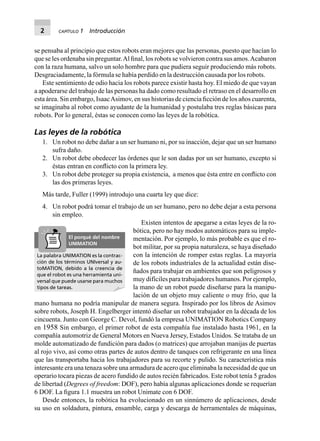 2 CAPÍTULO 1 Introducción
se pensaba al principio que estos robots eran mejores que las personas, puesto que hacían lo
que se les ordenaba sin preguntar.Al ﬁnal, los robots se volvieron contra sus amos.Acabaron
con la raza humana, salvo un solo hombre para que pudiera seguir produciendo más robots.
Desgraciadamente, la fórmula se había perdido en la destrucción causada por los robots.
Este sentimiento de odio hacia los robots parece existir hasta hoy. El miedo de que vayan
a apoderarse del trabajo de las personas ha dado como resultado el retraso en el desarrollo en
esta área. Sin embargo, IsaacAsimov, en sus historias de ciencia ﬁcción de los años cuarenta,
se imaginaba al robot como ayudante de la humanidad y postulaba tres reglas básicas para
robots. Por lo general, éstas se conocen como las leyes de la robótica.
Las leyes de la robótica
1. Un robot no debe dañar a un ser humano ni, por su inacción, dejar que un ser humano
sufra daño.
2. Un robot debe obedecer las órdenes que le son dadas por un ser humano, excepto si
éstas entran en conﬂicto con la primera ley.
3. Un robot debe proteger su propia existencia, a menos que ésta entre en conﬂicto con
las dos primeras leyes.
Más tarde, Fuller (1999) introdujo una cuarta ley que dice:
4. Un robot podrá tomar el trabajo de un ser humano, pero no debe dejar a esta persona
sin empleo.
Existen intentos de apegarse a estas leyes de la ro-
bótica, pero no hay modos automáticos para su imple-
mentación. Por ejemplo, lo más probable es que el ro-
bot militar, por su propia naturaleza, se haya diseñado
con la intención de romper estas reglas. La mayoría
de los robots industriales de la actualidad están dise-
ñados para trabajar en ambientes que son peligrosos y
muy difíciles para trabajadores humanos. Por ejemplo,
la mano de un robot puede diseñarse para la manipu-
lación de un objeto muy caliente o muy frío, que la
mano humana no podría manipular de manera segura. Inspirado por los libros de Asimov
sobre robots, Joseph H. Engelberger intentó diseñar un robot trabajador en la década de los
cincuenta. Junto con George C. Devol, fundó la empresa UNIMATION Robotics Company
en 1958 Sin embargo, el primer robot de esta compañía fue instalado hasta 1961, en la
compañía automotriz de General Motors en Nueva Jersey, Estados Unidos. Se trataba de un
molde automatizado de fundición para dados (o matrices) que arrojaban manijas de puertas
al rojo vivo, así como otras partes de autos dentro de tanques con refrigerante en una línea
que las transportaba hacia los trabajadores para su recorte y pulido. Su característica más
interesante era una tenaza sobre una armadura de acero que eliminaba la necesidad de que un
operario tocara piezas de acero fundido de autos recién fabricados. Este robot tenía 5 grados
de libertad (Degrees of freedom: DOF), pero había algunas aplicaciones donde se requerían
6 DOF. La ﬁgura 1.1 muestra un robot Unimate con 6 DOF.
Desde entonces, la robótica ha evolucionado en un sinnúmero de aplicaciones, desde
su uso en soldadura, pintura, ensamble, carga y descarga de herramentales de máquinas,
La palabra UNIMATION es la contrac-
ción de los términos UNIversal y au-
toMATION, debido a la creencia de
que el robot es una herramienta uni-
versal que puede usarse para muchos
tipos de tareas.
El porqué del nombre
UNIMATION
 