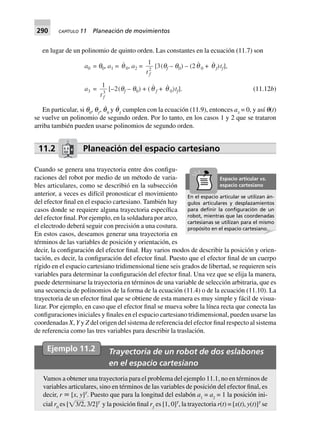 290 CAPÍTULO 11 Planeación de movimientos
en lugar de un polinomio de quinto orden. Las constantes en la ecuación (11.7) son
a0 = q0, a1 = q 0, a2 =
1
2
t f
[3(qf – q0) – (2q 0 + q f)tf],
a3 =
1
3
t f
[–2(qf – q0) + (q f + q 0)tf]. (11.12b)
En particular, si q0
, qƒ
, q˙
0
y q˙
ƒ
cumplen con la ecuación (11.9), entonces a3
= 0, y así q(t)
se vuelve un polinomio de segundo orden. Por lo tanto, en los casos 1 y 2 que se trataron
arriba también pueden usarse polinomios de segundo orden.
11.2 Planeación del espacio cartesiano
Cuando se genera una trayectoria entre dos configu-
raciones del robot por medio de un método de varia-
bles articulares, como se describió en la subsección
anterior, a veces es difícil pronosticar el movimiento
del efector final en el espacio cartesiano. También hay
casos donde se requiere alguna trayectoria específica
del efector final. Por ejemplo, en la soldadura por arco,
el electrodo deberá seguir con precisión a una costura.
En estos casos, deseamos generar una trayectoria en
términos de las variables de posición y orientación, es
decir, la configuración del efector final. Hay varios modos de describir la posición y orien-
tación, es decir, la configuración del efector final. Puesto que el efector final de un cuerpo
rígido en el espacio cartesiano tridimensional tiene seis grados de libertad, se requieren seis
variables para determinar la configuración del efector final. Una vez que se elija la manera,
puede determinarse la trayectoria en términos de una variable de selección arbitraria, que es
una secuencia de polinomios de la forma de la ecuación (11.4) o de la ecuación (11.10). La
trayectoria de un efector final que se obtiene de esta manera es muy simple y fácil de visua-
lizar. Por ejemplo, en caso que el efector final se mueva sobre la línea recta que conecta las
configuraciones iniciales y finales en el espacio cartesiano tridimensional, pueden usarse las
coordenadas X, Y y Z del origen del sistema de referencia del efector final respecto al sistema
de referencia como las tres variables para describir la traslación.
En el espacio articular se utilizan án-
gulos articulares y desplazamientos
para deﬁnir la conﬁguración de un
robot, mientras que las coordenadas
cartesianas se utilizan para el mismo
propósito en el espacio cartesiano..
Espacio articular vs.
espacio cartesiano
Ejemplo 11.2 Trayectoria de un robot de dos eslabones
en el espacio cartesiano
Vamos a obtener una trayectoria para el problema del ejemplo 11.1, no en términos de
variables articulares, sino en términos de las variables de posición del efector final, es
decir, r ϵ [x, y]T
. Puesto que para la longitud del eslabón a1
= a2
= 1 la posición ini-
cial r0
es [͙๶3/2, 3/2]T
y la posición final rƒ
es [1, 0]T
, la trayectoria r(t) = [x(t), y(t)]T
se
 
