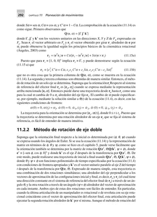 292 CAPÍTULO 11 Planeación de movimientos
donde Sa ≡ sen a, Ca ≡ cos a, y CЈa ≡ 1 – Ca. La comprobación de la ecuación (11.14) es
como sigue. Primero observamos que
Q(e, a) = [i¢ j¢ k¢]
donde i؅, j؅ y k؅ son los vectores unitarios en las direcciones X, Y y Z de FB
expresadas en
FA
. Sean r1
el vector arbitrario en FA
y r2
el vector obtenido por girar r1
alrededor de e por
a, puede obtenerse la igualdad según los principios básicos de la cinemática rotacional
(Ángeles, 2003) como
r2 = (eT
r1)e + Ca[r1 – (eT
r1)e] + Sa(e ¥ r1) (11.15a)
Puesto que para r1
≡ [1, 0, 0]T
implica r2
≡ i؅, y puede demostrarse según la ecuación
(11.15 a) que
r2 ∫ [e2
x C¢a + Ca, ex ey C¢a + ezSa, exezC¢a – ey Sa]T
(11.15b)
que no es otra cosa que la primera columna de Q(e, a), como se muestra en la ecuación
(11.14). La segunda y tercera columnas son obtenidas de manera similar. Entonces, el méto-
do de rotación de un solo eje se determina. Suponga que la orientación rf
Respecto al sistema
de referencia del efector final r0
es [eƒ
, af
] cuando se expresa mediante la representación
arriba mencionada [e, a]. Entonces puede darse una trayectoria desde r0
hasta rƒ
como una
para la cual a cambia de 0 a aƒ
alrededor del eje fijo eƒ
. El cambio de a puede especificar-
se, por ejemplo, mediante la solución similar a q(t) de la ecuación (11.4), es decir, con las
siguientes condiciones de frontera:
a(0) = 0, a(tf) = af, a (0) = 0, a 0,(tf) = a f, a (0) = 0, a 0, (tf) = a f,
La trayectoria para la orientación se determina por [eƒ
, a(t)], donde 0 ≤ t ≤ tƒ
. Puesto que
la trayectoria se determina por una rotación alrededor de un eje eƒ
que se fija al sistema de
referencia, es fácil de entender de manera intuitiva.
11.2.2 Método de rotación de eje doble
Suponga que la orientación final respecto a la inicial es determinada por (f, q, y) cuando
se expresa usando los ángulos de Euler. Si se usa la ecuación (11.14) y la representación de
matriz en términos de f, q y y, como se hizo en el capítulo 5, puede verse fácilmente que
la orientación también se determina por la matriz de rotación Q(e؅, q)Q(k؅, y + f), donde
e؅ ≡ [–sen f, cos f, 0]T
y donde k؅ es el eje Z después de la transferencia por Q(e؅, q). De
este modo, puede realizarse una trayectoria de inicial a final usando Q(e؅, q), Q(k؅, y + f),
donde q y y + f son funciones polinomiales de tiempo especificadas por la ecuación (11.4)
con condiciones de frontera apropiadas y k؅ es el vector unitario paralelo al eje Z del tiempo
t después de la transferencia por Q(e, q). Expresado de manera simple, esta trayectoria es
una combinación de dos rotaciones simultáneas; una alrededor del eje perpendicular a los
vectores de aproximación de las configuraciones inicial y final, es decir, r0
y rƒ
(el cual tiene
una dirección constante en el sistema de referencia del efector final de r0
) a través de un án-
gulo q, y la otra rotación a través de un ángulo (y + f) alrededor del vector de aproximación
en cada instante. Ambos ejes de estas dos rotaciones son fáciles de entender. En particular,
cuando la última articulación de un manipulador es rotacional o de revoluta con su eje rota-
cional coincidente con el vector de aproximación del efector final, esta articulación puede
ejecutar la segunda rotación alrededor de kЈ por sí misma.Aunque el método de rotación del
 